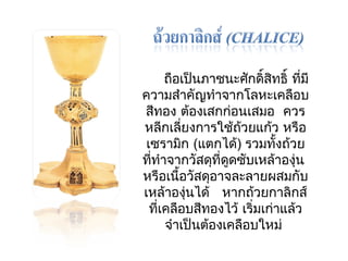 ถือเป็นภาชนะศักดิ์สิทธิ์ ทมีี่ 
ความสำาคัญทำาจากโลหะเคลือบ 
สีทอง ต้องเสกก่อนเสมอ ควร 
หลีกเลี่ยงการใช้ถ้วยแก้ว หรือ 
เซรามกิ (แตกได้) รวมทงั้ถว้ย 
ทที่ำาจากวัสดุที่ดูดซับเหล้าองุ่น 
หรือเนื้อวัสดุอาจละลายผสมกับ 
เหล้าองุ่นได้ หากถว้ยกาลิกส์ 
ทเี่คลือบสีทองไว้ เริ่มเก่าแล้ว 
จำาเป็นต้องเคลือบใหม่ 
 