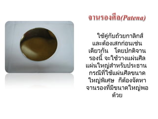 ใช้คู่กับถว้ยกาลิกส์ 
และต้องเสกก่อนเช่น 
เดียวกัน โดยปกติจาน 
รองนี้ จะใช้วางแผ่นศีล 
แผ่นใหญ่สำาหรับประธาน 
กรณีที่ใช้แผ่นศีลขนาด 
ใหญ่พิเศษ ก็ต้องจัดหา 
จานรองที่มีขนาดใหญ่พอ 
ด้วย 
 