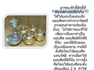 ภาชนะศักดิ์สิทธิ์ที่ 
ต้องเสกเช่นเดียวกัน 
ใช้ใส่แผ่นปังแผ่นเล็ก 
ผอบศีลควรทำาจากวัสดุที่ 
ทรงคุณค่าตามท้องถิ่น 
นั้นๆ ไมใ่ช้ภาชนะทใี่ช้ 
เพื่อการอื่นมาทำาเป็น 
ผอบศีล ผอบศีลมทีงั้ทมีี่ 
ที่จับ และทมี่ลีักษณะ 
เป็นเหมอืนชาม กรณีที่ 
ตั้งศีลโดยใช้ผอบศีล 
แทนรัศมี ควรเลือกใช้ 
ผอบศีลทมี่ทีจีั่บ (การตั้ง 
ศีลโดยใช้ผอบศีลจะตั้ง 
เทยีนเพียง 2 คู่ ถา้ใช้ 
 