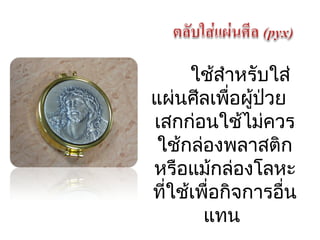 ใช้สำาหรับใส่ 
แผ่นศีลเพื่อผู้ป่วย 
เสกก่อนใช้ไม่ควร 
ใช้กล่องพลาสติก 
หรือแม้กล่องโลหะ 
ที่ใช้เพื่อกิจการอื่น 
แทน 
 