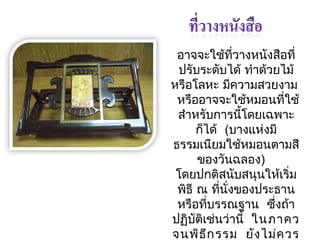 อำจจะใช้ที่วำงหนังสือที่ 
ปรับระดับได้ ทำำด้วยไม้ 
หรือโลหะ มคีวำมสวยงำม 
หรืออำจจะใช้หมอนที่ใช้ 
สำำหรับกำรนี้โดยเฉพำะ 
ก็ได้ (บำงแห่งมี 
ธรรมเนียมใช้หมอนตำมสี 
ของวันฉลอง) 
โดยปกติสนับสนุนให้เริ่ม 
พิธี ณ ทนีั่่งของประธำน 
หรือทบี่รรณฐำน ซึ่งถ้ำ 
ปฏบิัติเช่นว่ำนี้ ในภำคว 
จนพิธีกรรม ยังไม่ควร 
วำงที่วำงหนังสือหรือ 
 