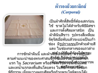 เป็นผ้ำศักดิ์สิทธิ์ที่ต้องเสกก่อน 
ใช้ ขำดไมไ่ด้สำำหรับพิธีมสิซำ 
และกำรตั้งศีลมหำสนิท เป็น 
ผ้ำลินินสีขำว รูปทรงสี่เหลี่ยม 
จัตุรัสเมื่อพับแล้วจะแบ่งเป็นเก้ำ 
ช่อง มรีูปกำงเขนปักด้วยด้ำยสี 
แดง ในช่องกลำงของแถวล่ำง 
สุด ผ้ำผืนดีต้องให้ควำม 
สำำคัญ ให้สะอำดอยู่เสมอ 
เพื่อแสดงออกถึงควำมเคำรพ 
กำรซกัผ้ำผืนนี้ และผ้ำศักดิ์สิทธิ์อื่นๆ ควรปฏบิัติ 
ตำมคำำแนะนำำของพระศำสนจักรซึ่งมีธรรมเนียมซักนำ้ำ 
แรก ใน Sacrarium หรืออำจจะใช้ภำชนะอื่นแทน 
และเทนำ้ำแรกลงพนื้ดินโดยตรง ในต่พิอธีศีกลรมรมหำหสรือนินท 
อก 
พิธีกรรม เมอื่จะวำงผอบศีลหรือถ้วยพระโลหิตบนโต๊ะ 
 