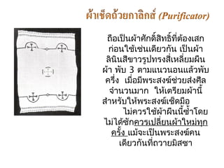 ถือเป็นผ้ำศักดิ์สิทธิ์ที่ต้องเสก 
ก่อนใช้เช่นเดียวกนั เป็นผ้ำ 
ลินินสีขำวรูปทรงสี่เหลี่ยมผืน 
ผ้ำ พับ 3 ตำมแนวนอนแล้วพับ 
ครึ่ง เมอื่มพีระสงฆ์ช่วยส่งศีล 
จำำนวนมำก ให้เตรียมผ้ำนี้ 
สำำหรับให้พระสงฆ์เช็ดมอื 
ไม่ควรใช้ผ้ำผืนนี้ซำ้ำโดย 
ไม่ได้ซักควรเปลี่ยนผ้ำใหม่ทุก 
ครั้ง แมจ้ะเป็นพระสงฆ์คน 
เดียวกันที่ถวำยมิสซำ 
 