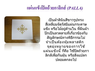 เป็นผ้ำลินินสีขำวรูปทรง 
สี่เหลี่ยมจัตุรัสมีแผ่นกระดำษ 
แข็ง หรือไมอ้ยู่ด้ำนใน ทผีื่นผ้ำ 
ปักเป็นลวดลำยที่เกี่ยวข้องกับ 
สัญลักษณ์ทำงพิธีกรรมไม่ 
จำำเป็นต้องหมุ้พลำสติก 
จุดมุ่งหมำยของกำรใช้ 
แผ่นแข็งนี้ ก็คือ ใช้ปิดถ้วยกำ 
ลิกส์เพอื่กันฝุ่น หรือสงิ่แปลก 
ปลอมตกลงไป 
 