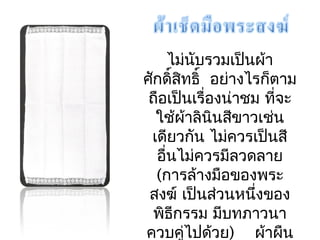 ไม่นับรวมเป็นผ้ำ 
ศักดิ์สิทธิ์ อย่ำงไรก็ตำม 
ถือเปน็เรื่องน่ำชม ที่จะ 
ใช้ผ้ำลินินสีขำวเช่น 
เดียวกัน ไมค่วรเปน็สี 
อื่นไม่ควรมีลวดลำย 
(กำรล้ำงมือของพระ 
สงฆ์ เป็นสว่นหนึ่งของ 
พิธกีรรม มบีทภำวนำ 
ควบคู่ไปด้วย) ผ้ำผืน 
นี้จะพับ ตำมแนวนอน 
 