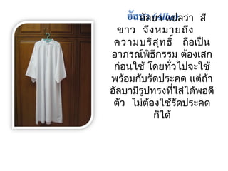 อัลบำ แปลว่ำ สี 
ขำว จึงหมำยถึง 
ควำมบริสุทธิ์ ถือเป็น 
อำภรณ์พิธีกรรม ต้องเสก 
ก่อนใช้ โดยทั่วไปจะใช้ 
พร้อมกับรัดประคด แต่ถ้ำ 
อัลบำมีรูปทรงที่ใส่ได้พอดี 
ตัว ไม่ต้องใช้รัดประคด 
ก็ได้ 
 