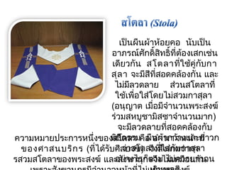 เป็นผืนผ้าห้อยคอ นับเป็น 
อาภรณ์ศักดิ์สิทธิ์ที่ต้องเสกเช่น 
เดียวกัน สโตลาทใี่ช้คู่กบักา 
สุลา จะมสีีทสี่อดคล้องกัน และ 
ไมม่ลีวดลาย สว่นสโตลาที่ 
ใช้เพื่อใส่โดยไมส่วมกาสุลา 
(อนุญาต เมื่อมจีำานวนพระสงฆ์ 
ร่วมสหบูชามิสซาจำานวนมาก) 
จะมีลวดลายที่สอดคล้องกับ 
พิธีกรรม ผืนผ้ากว้างและยาวก 
ว่าสโตลาทใี่ส่กบักาสุลา 
อย่างไรก็ตาม ไมค่วรยาวจน 
ความหมายประการหนึ่งของสโตลา คือ อำานาจหน้าที่ 
ของศาสนบริกร (ที่ได้รับศีลบวช) จึงสังเกตว่ากา 
รสวมสโตลาของพระสงฆ์ และสังฆานุกรจึงไมเ่หมอืนกัน 
เกินพอดี 
เพราะสังฆานุกรมีอำานาจหน้าที่ไม่เท่าพระสงฆ์ 
 