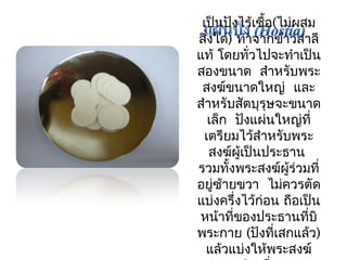 เป็นปังไร้เชื้อ(ไม่ผสม 
สิ่งใด) ทำาจากข้าวสาลี 
แท้โดยทวั่ไปจะทำาเป็น 
สองขนาด สำาหรับพระ 
สงฆ์ขนาดใหญ่ และ 
สำาหรับสัตบุรุษจะขนาด 
เล็ก ปังแผ่นใหญ่ที่ 
เตรียมไว้สำาหรับพระ 
สงฆ์ผู้เป็นประธาน 
รวมทั้งพระสงฆ์ผู้ร่วมที่ 
อยู่ซ้ายขวา ไมค่วรตัด 
แบ่งครึ่งไว้ก่อน ถือเป็น 
หน้าที่ของประธานที่บิ 
พระกาย (ปังที่เสกแล้ว) 
แล้วแบ่งให้พระสงฆ์ 
ท่านอื่น 
 