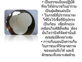 • เป็นธรรมเนียมปฏิบัติ 
ที่จะให้นักบวชในอาราม 
เป็นผู้ผลิตแผ่นปัง 
• ในกรณีที่ปรารถนาจะ 
ใช้ปังไร้เชื้อที่มีรูปทรง 
เป็นก้อน เพื่อหักแบ่ง 
เหมือนในพิธีดั้งเดิม ต้อง 
มั่นใจว่าปังที่จัดทำานั้นมี 
คุณสมบัติเหมาะสม 
• การเก็บแผ่นปังควรเก็บ 
ในภาชนะที่รักษาสภาพ 
ของแผ่นปังได้ และมี 
ลักษณะที่เหมาะสมด้วย 
 