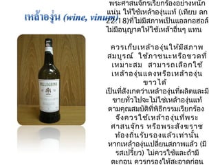 พระศาสนจักรเรียกร้องอย่างหนัก 
แน่น ให้ใช้เหล้าองุ่นแท้ (เทียบ ลก 
22:18)ที่ไม่มีสภาพเป็นแอลกอฮอล์ 
ไม่มีอนุญาตให้ใช้เหล้าอื่นๆ แทน 
ควรเก็บเหล้าองุ่นให้มีสภาพ 
สมบูรณ์ ใช้ภาชนะหรือขวดที่ 
เหมาะสม สามารถเลือกใช้ 
เหล้าองุ่นแดงหรือเหล้าองุ่น 
ขาวได้ 
เป็นที่สังเกตว่าเหล้าองุ่นที่ผลิตและมี 
ขายทั่วไปจะไม่ใช่เหล้าองนุ่แท้ 
ตามคุณสมบัติที่พิธีกรรมเรียกร้อง 
จึงควรใช้เหล้าองุ่นที่พระ 
ศาสนจักร หรือพระสังฆราช 
ท้องถิ่นรับรองแล้วเท่านั้น 
หากเหล้าองุ่นเปลี่ยนสภาพแล้ว (มี 
รสเปรี้ยว) ไม่ควรใช้และถ้ามี 
ตะกอน ควรกรองให้สะอาดก่อน 
 