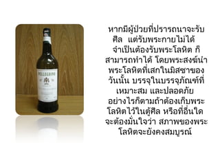 หากมีผู้ป่วยที่ปรารถนาจะรับ 
ศีล แต่รับพระกายไมไ่ด้ 
จำาเป็นต้องรับพระโลหิต ก็ 
สามารถทำาได้ โดยพระสงฆ์นำา 
พระโลหิตที่เสกในมิสซาของ 
วันนนั้ บรรจุในบรรจุภณัฑ์ที่ 
เหมาะสม และปลอดภยั 
อย่างไรก็ตามถ้าต้องเก็บพระ 
โลหติไว้ในตู้ศีล หรือที่อื่นใด 
จะต้องมนั่ใจว่า สภาพของพระ 
โลหติจะยังคงสมบูรณ์ 
