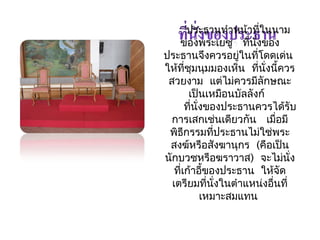 ประธำนทำำหน้ำที่ในนำม 
ของพระเยซู ที่นั่งของ 
ประธำนจึงควรอยู่ในที่โดดเด่น 
ให้ที่ชุมนุมมองเห็น ที่นั่งนี้ควร 
สวยงำม แต่ไม่ควรมีลักษณะ 
เป็นเหมือนบัลลังก์ 
ที่นั่งของประธำนควรได้รับ 
กำรเสกเช่นเดียวกัน เมื่อมี 
พิธีกรรมที่ประธำนไม่ใช่พระ 
สงฆ์หรือสังฆำนุกร (คือเป็น 
นักบวชหรือฆรำวำส) จะไม่นั่ง 
ที่เก้ำอขี้องประธำน ให้จัด 
เตรียมที่นั่งในตำำแหน่งอื่นที่ 
เหมำะสมแทน 
 