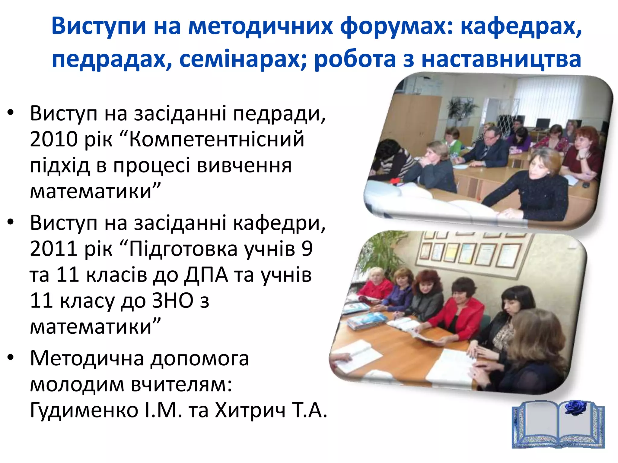 Виступи на методичних форумах: кафедрах, 
педрадах, семінарах; робота з наставництва 
• Виступ на засіданні педради, 
2010 рік “Компетентнісний 
підхід в процесі вивчення 
математики” 
• Виступ на засіданні кафедри, 
2011 рік “Підготовка учнів 9 
та 11 класів до ДПА та учнів 
11 класу до ЗНО з 
математики” 
• Методична допомога 
молодим вчителям: 
Гудименко І.М. та Хитрич Т.А. 
 