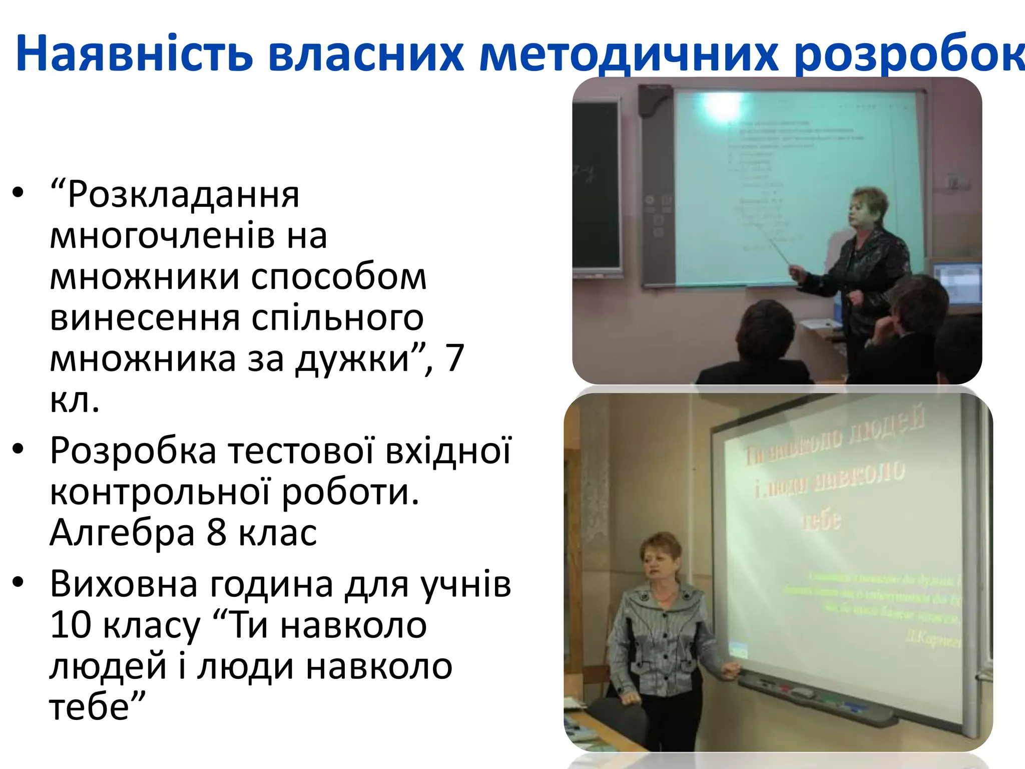 Наявність власних методичних розробок 
• “Розкладання 
многочленів на 
множники способом 
винесення спільного 
множника за дужки”, 7 
кл. 
• Розробка тестової вхідної 
контрольної роботи. 
Алгебра 8 клас 
• Виховна година для учнів 
10 класу “Ти навколо 
людей і люди навколо 
тебе” 
 