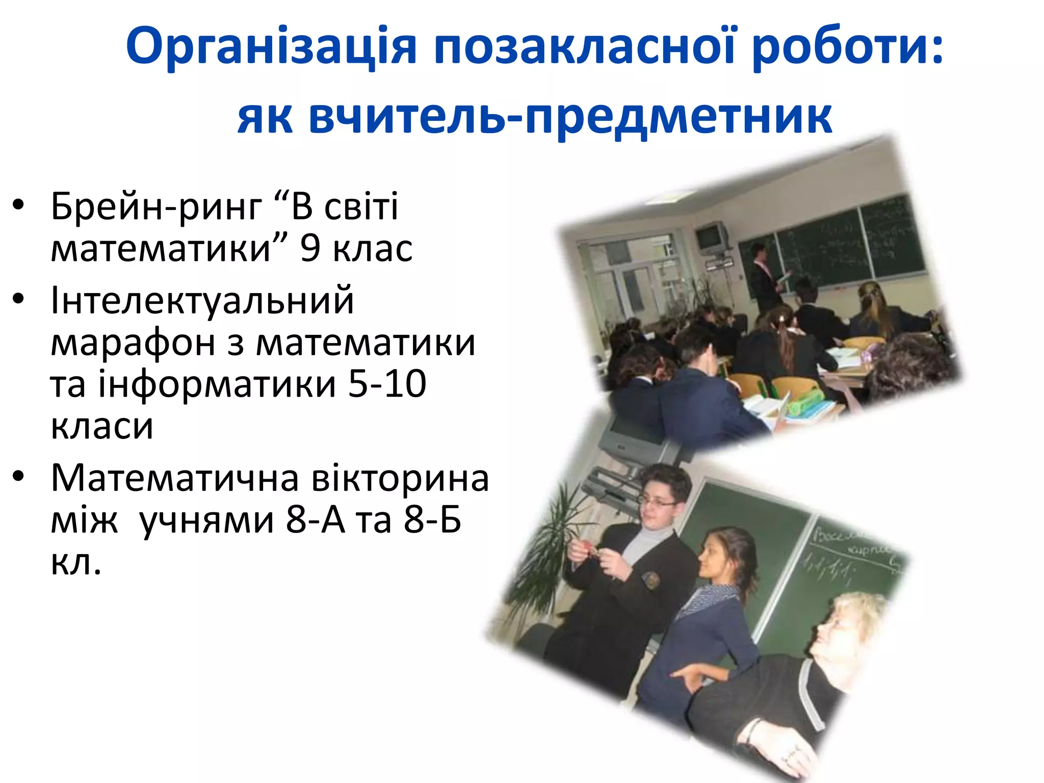 Організація позакласної роботи: 
як вчитель-предметник 
• Брейн-ринг “В світі 
математики” 9 клас 
• Інтелектуальний 
марафон з математики 
та інформатики 5-10 
класи 
• Математична вікторина 
між учнями 8-А та 8-Б 
кл. 
 