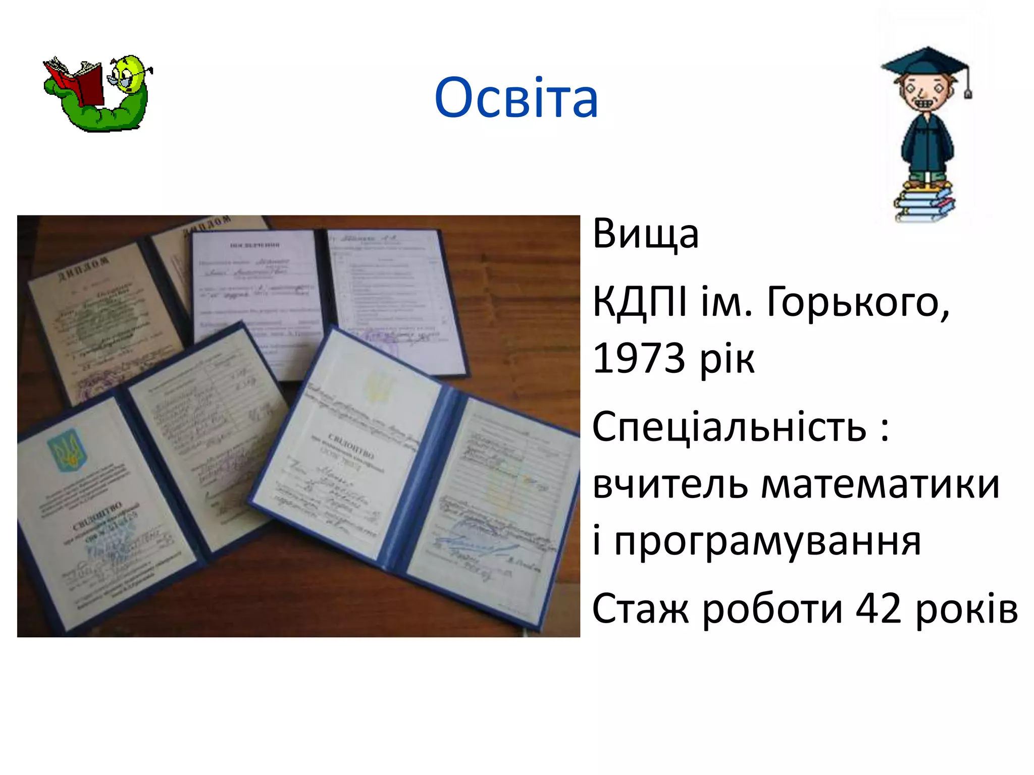 Освіта 
 Вища 
 КДПІ ім. Горького, 
1973 рік 
 Спеціальність : 
вчитель математики 
і програмування 
 Стаж роботи 42 років 
 