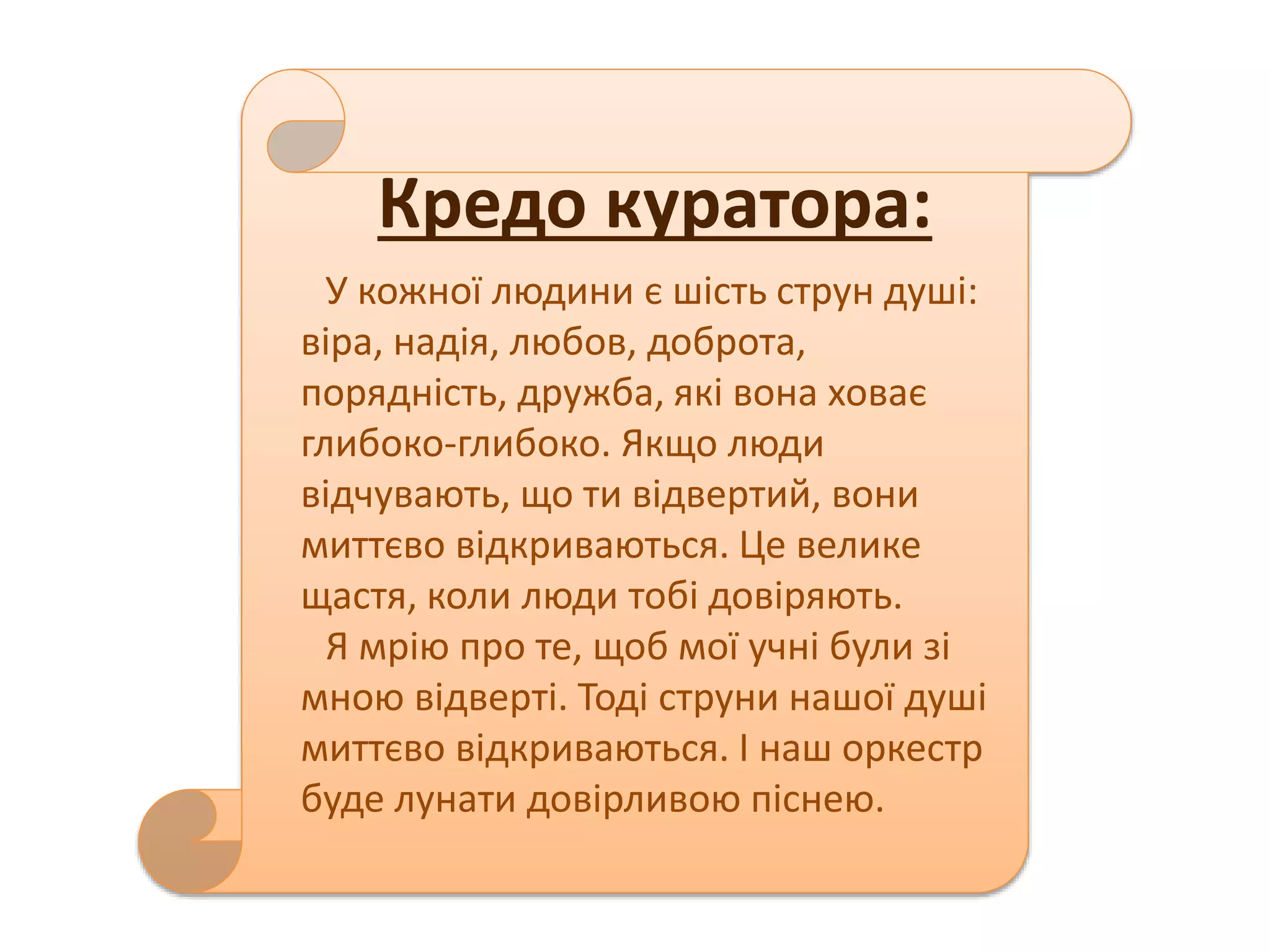 Кредо куратора: 
У кожної людини є шість струн душі: 
віра, надія, любов, доброта, 
порядність, дружба, які вона ховає 
глибоко-глибоко. Якщо люди 
відчувають, що ти відвертий, вони 
миттєво відкриваються. Це велике 
щастя, коли люди тобі довіряють. 
Я мрію про те, щоб мої учні були зі 
мною відверті. Тоді струни нашої душі 
миттєво відкриваються. І наш оркестр 
буде лунати довірливою піснею. 
 