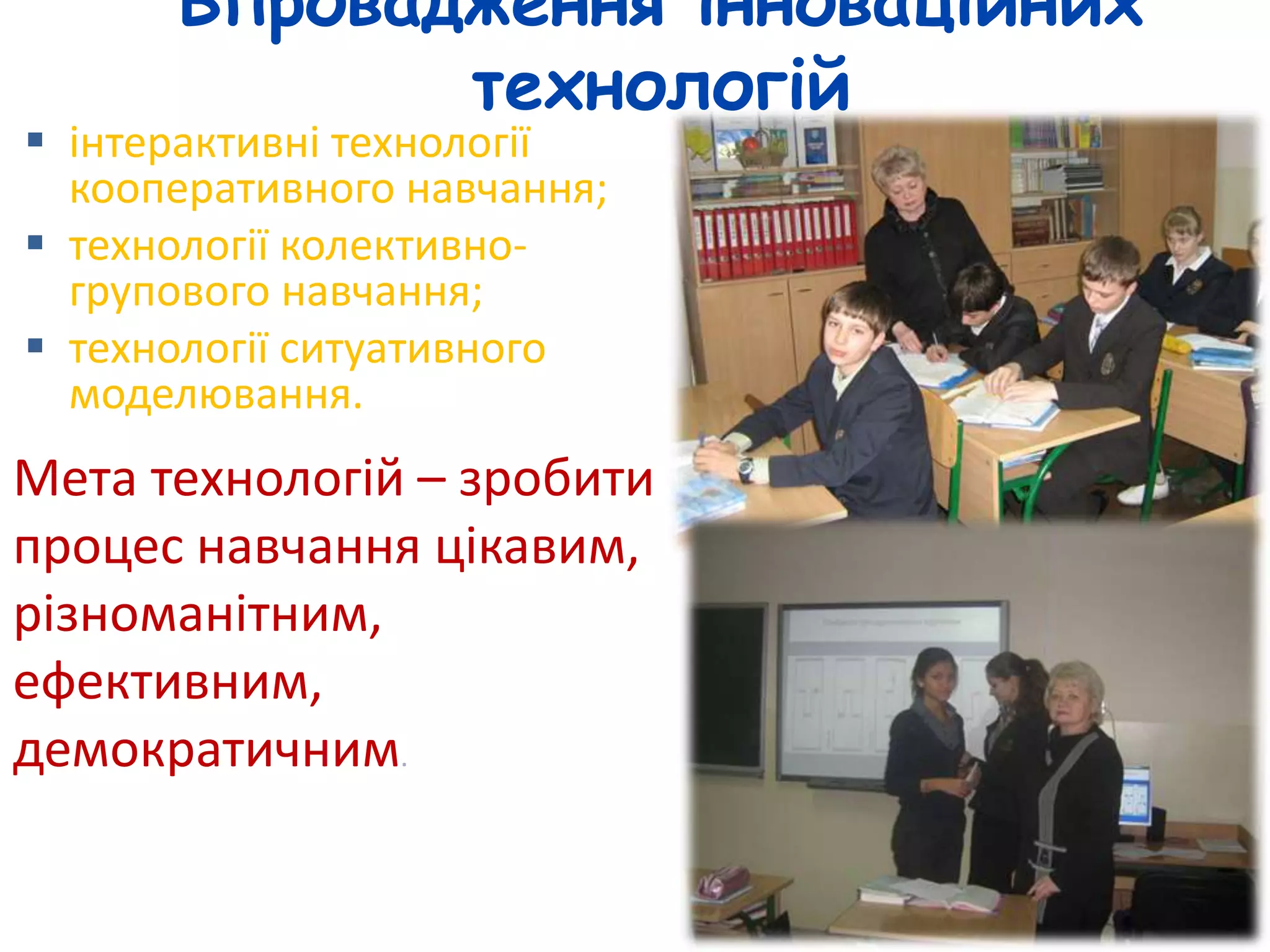 Впровадження інноваційних 
технологій 
 інтерактивні технології 
кооперативного навчання; 
 технології колективно- 
групового навчання; 
 технології ситуативного 
моделювання. 
Мета технологій – зробити 
процес навчання цікавим, 
різноманітним, 
ефективним, 
демократичним. 
 