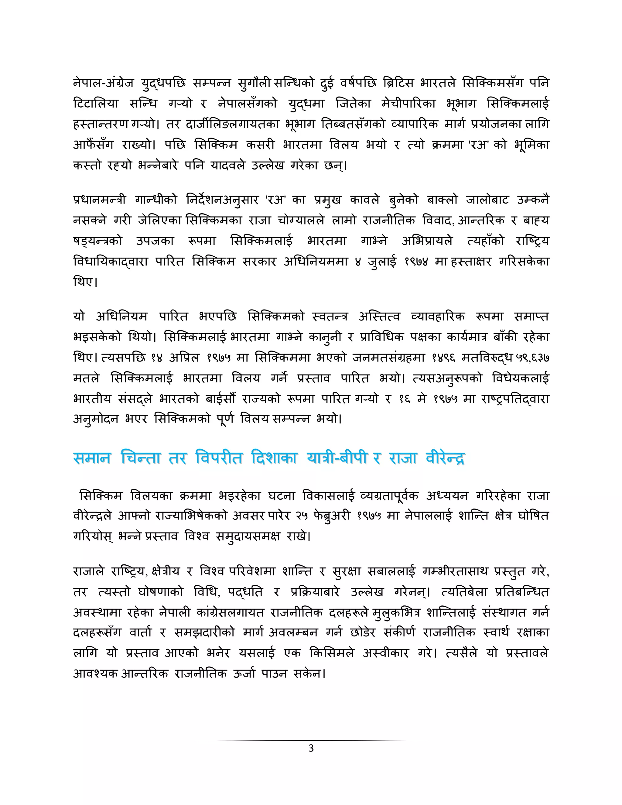 िेपाल-अंग्रेज य्द्धपनन सम्पद ि स्गलली सस्दधको द्ई वषापनन रिटिहटस भारतले ससस् कमसाँग पनि 
हटटासलया सस्दध गर् यो र िेपालसाँगको य्द्धमा स्जतेका मेिीपाररका भूभाग ससस् कमलाई 
हथतादतरण गर् यो। तर दाजिसलगलगायतका भूभाग नतबतबतसाँगको व्यापाररक माग ाप्रयोजिका लाचग 
आफैंसाँग राख्यो। पनन ससस् कम कसरी भारतमा लवलय भयो र त्यो राएममा 'रअ' को भूसमका 
कथतो रह्यो भद िेबारे पनि यादवले उल्लेख गरेका नि।् 
प्रधािमदत्री गादधीको निदेशिअि्सार 'रअ' का प्रम्ख कावले ब्िेको बा लो जालोबाट उम्किै 
िस िे गरी जेसलएका ससस् कमका राजा िोग्यालले लामो राजिीनतक लववाद, आदतररक र बाह्य 
षड्यदत्रको उपजका रूपमा ससस् कमलाई भारतमा गानेिे असभप्रायले त्यहााँको रास्ष्िय 
लवधानयकाद्वारा पाररत ससस् कम सरकार अचधनियममा ४ ज्लाई १९७४ मा हथताक्षर गररसकेका 
चिए। 
यो अचधनियम पाररत भएपनन ससस् कमको थवतदत्र अस्थतत्व व्यावहाररक रूपमा समाप्त 
भइसकेको चियो। ससस् कमलाई भारतमा गानेिे काि्िी र प्रालवचधक पक्षका कायामात्र बााँकी रहेका 
चिए। त्यसपनन १४ अलप्रल १९७५ मा ससस् कममा भएको जिमतसंग्रहमा १४९६ मतलवरुद्ध ५९,६३७ 
मतले ससस् कमलाई भारतमा लवलय गिे प्रथताव पाररत भयो। त्यसअि्रूपको लवधेयकलाई 
भारतीय संसद्ले भारतको बाईसौं राज्यको रूपमा पाररत गर् यो र १६ मे १९७५ मा राष्िपनतद्वारा 
अि्मोदि भएर ससस् कमको पूणा लवलय सम्पदि भयो। 
ससममाािि चचििददतताा ततरर ललववपपररीीतत हहददशशााककाा ययाात्रत्रीी-बबीीपपीी रर ररााजजाा ववीीररेदेदरर 
ससस् कम लवलयका राएममा भइरहेका घटिा लवकासलाई व्यग्रतापूवाक अध्ययि गरररहेका राजा 
वीरेदरले आफ्िो राज्यासभषेकको अवसर पारेर २५ फेि्अरी १९७५ मा िेपाललाई शास्दत क्षेत्र घोलषत 
गररयोस ्भद िे प्रथताव लवश् व सम्दायसमक्ष राखे। 
राजाले रास्ष्िय, क्षेत्रीय र लवश् व पररवेशमा शास्दत र स्रक्षा सबाललाई गम्भीरतासाि प्रथत्त गरे, 
तर त्यथतो घोषणाको लवचध, पद्धनत र प्रक्रराएयाबारे उल्लेख गरेिि।् त्यनतबेला प्रनतबस्दधत 
अवथिामा रहेका िेपाली कांग्रेसलगायत राजिीनतक दलहरूले म्ल्कसभत्र शास्दतलाई संथिागत गिा 
दलहरूसाँग वाताा र समझदारीको माग ाअवलम्बि गिा नोडेर संकीणा राजिीनतक थवाि ारक्षाका 
लाचग यो प्रथताव आएको भिेर यसलाई एक क्रकससमले अथवीकार गरे। त्यसैले यो प्रथतावले 
आवश्यक आदतररक राजिीनतक ऊजाा पाउि सकेि। 
3 
 