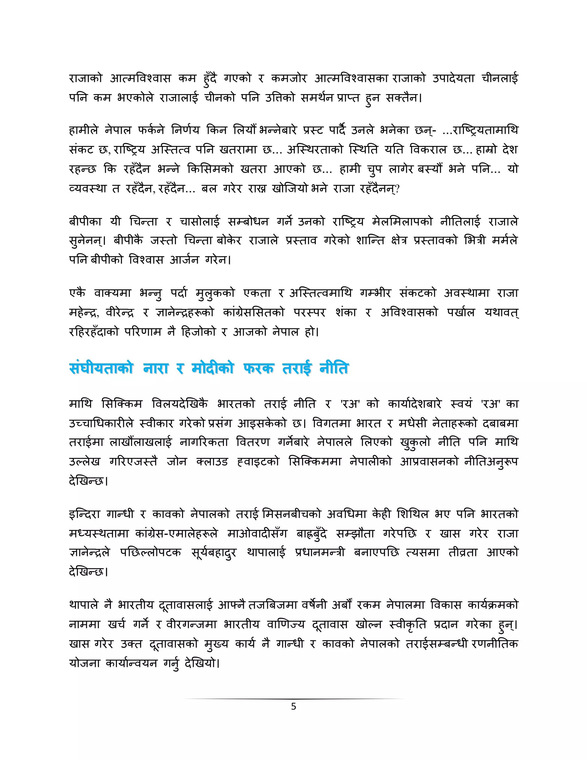 राजाको आत्मलवश् वास कम ह्ाँदै गएको र कमजोर आत्मलवश् वासका राजाको उपादेयता िीिलाई 
पनि कम भएकोले राजालाई िीिको पनि उलत्तको समििा प्राप्त ह्ि स तैि। 
हामीले िेपाल फकािे निणाय क्रकि सलयौं भद िेबारे प्रथट पादउ उिले भिेका नि-् ...रास्ष्ियतामाचि 
संकट न, रास्ष्िय अस्थतत्व पनि खतरामा न... अस्थिरताको स्थिनत यनत लवकराल न... हाम्रो देश 
रहदन क्रक रहाँदैि भद िे क्रकससमको खतरा आएको न... हामी ि्प लागेर बथयौं भिे पनि... यो 
व्यवथिा त रहाँदैि, रहाँदैि... बल गरेर राख्न खोस्जयो भिे राजा रहाँदैिि?् 
बीपीका यी चिदता र िासोलाई सम्बोधि गिे उिको रास्ष्िय मेलसमलापको िीनतलाई राजाले 
स्िेिि।् बीपीकै जथतो चिदता बोकेर राजाले प्रथताव गरेको शास्दत क्षेत्र प्रथतावको सभत्री ममाले 
पनि बीपीको लवश्वास आजाि गरेि। 
एकै वा यमा भद ि् पदाा म्ल्कको एकता र अस्थतत्वमाचि गम्भीर संकटको अवथिामा राजा 
महेदर, वीरेदर र ज्ञािेदरहरूको कांग्रेसससतको परथपर शंका र अलवश् वासको पखााल यिावत ् 
रहहरहाँदाको पररणाम िै हहजोको र आजको िेपाल हो। 
ससंघंघीीययततााककोो ननाारराा रर ममोोददीीककोो फफररकक ततररााईई ननीीतततत 
माचि ससस् कम लवलयदेखखकै भारतको तराई िीनत र 'रअ' को कायाादेशबारे थवयं 'रअ' का 
उच्िाचधकारीले थवीकार गरेको प्रसंग आइसकेको न। लवगतमा भारत र मधेसी िेताहरूको दबाबमा 
तराईमा लाखौंलाखलाई िागररकता लवतरण गिेबारे िेपालले सलएको ख्क्लो िीनत पनि माचि 
उल्लेख गररएजथतै जोि लाउड ह्वाइटको ससस् कममा िेपालीको आप्रवासिको िीनतअि्रूप 
देखखदन। 
इस्ददरा गादधी र कावको िेपालको तराई समसिबीिको अवचधमा केही सशचिल भए पनि भारतको 
मध्यथितामा कांग्रेस-एमालेहरूले माओवादीसाँग बाह्रब्ाँदे सम्झलता गरेपनन र खास गरेर राजा 
ज्ञािेदरले पननल्लोपटक सूयाबहाद्र िापालाई प्रधािमदत्री बिाएपनन त्यसमा तीव्रता आएको 
देखखदन। 
िापाले िै भारतीय दतूावासलाई आफ्िै तजरिटबजमा वषेिी अबौं रकम िेपालमा लवकास कायाराएमको 
िाममा खि ागिे र वीरगदजमा भारतीय वाखणज्य दतूावास खोल्ि थवीकृनत प्रदाि गरेका ह्ि।् 
खास गरेर उ त दतूावासको म्ख्य काया िै गादधी र कावको िेपालको तराईसम्बदधी रणिीनतक 
योजिा कायाादवयि गि्ा देखखयो। 
5 
 