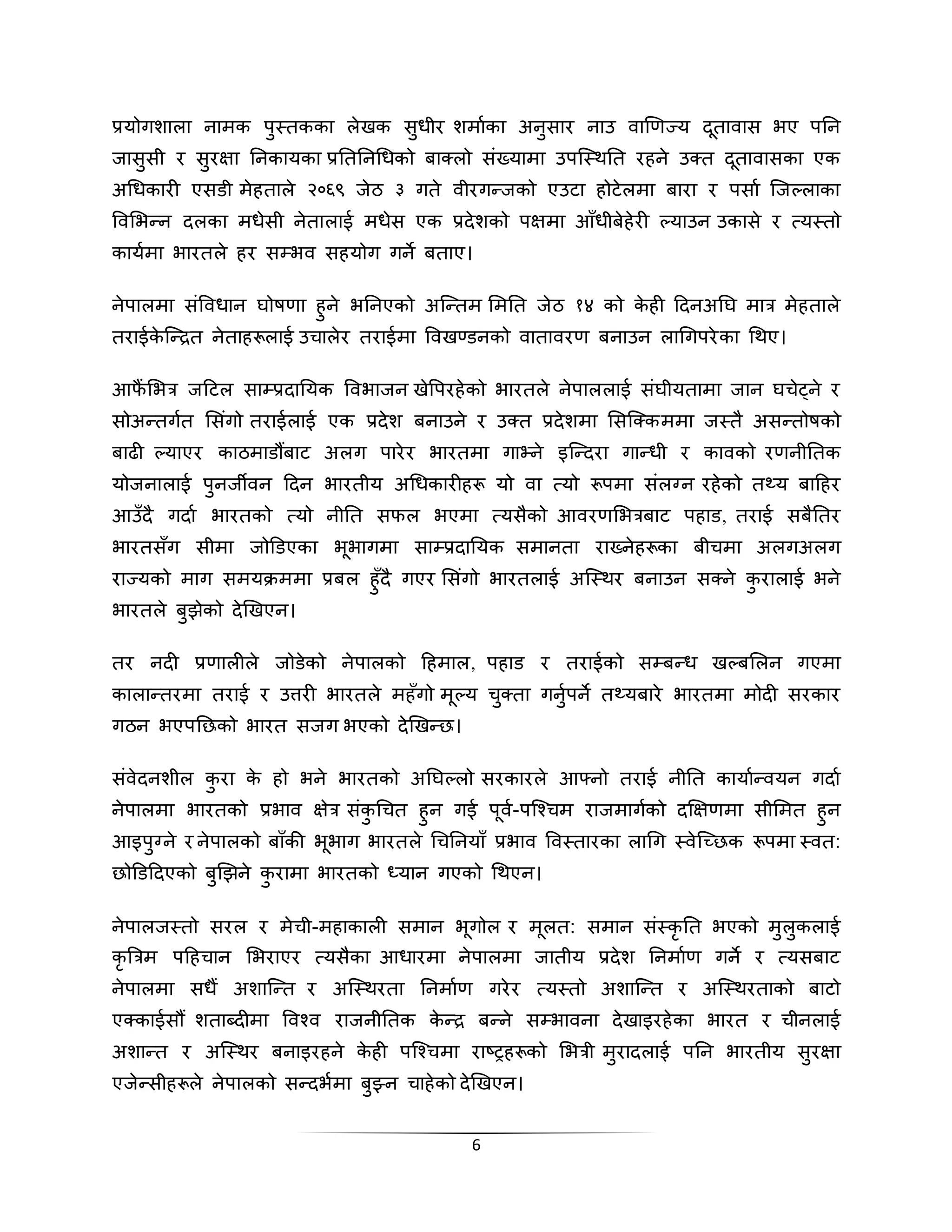 प्रयोगशाला िामक प्थतकका लेखक स्धीर शमााका अि्सार िाउ वाखणज्य दतूावास भए पनि 
जास्सी र स्रक्षा निकायका प्रनतनिचधको बा लो संख्यामा उपस्थिनत रहिे उ त दतूावासका एक 
अचधकारी एसडी मेहताले २०६९ जेठ ३ गते वीरगदजको एउटा होटेलमा बारा र पसाा स्जल्लाका 
लवसभद ि दलका मधेसी िेतालाई मधेस एक प्रदेशको पक्षमा आाँधीबेहेरी ल्याउि उकासे र त्यथतो 
कायामा भारतले हर सम्भव सहयोग गिे बताए। 
िेपालमा संलवधाि घोषणा ह्िे भनिएको अस्दतम समनत जेठ १४ को केही हदिअनघ मात्र मेहताले 
तराईकेस्दरत िेताहरूलाई उिालेर तराईमा लवखण्डिको वातावरण बिाउि लाचगपरेका चिए। 
आफैंसभत्र जहटल साम्प्रदानयक लवभाजि खेलपरहेको भारतले िेपाललाई संघीयतामा जाि घिेट्िे र 
सोअदतगता ससगंो तराईलाई एक प्रदेश बिाउिे र उ त प्रदेशमा ससस् क ममा जथतै असदतोषको 
बाढी ल्याएर काठमाडौंबाट अलग पारेर भारतमा गाने िे इस्ददरा गादधी र कावको रणिीनतक 
योजिालाई प्िजिवि हदि भारतीय अचधकारीहरू यो वा त्यो रूपमा संलग्ि रहेको तथ्य बाहहर 
आउाँदै गदाा भारतको त्यो िीनत सफल भएमा त्यसैको आवरणसभत्रबाट पहाड, तराई सबैनतर 
भारतसाँग सीमा जोडडएका भूभागमा साम्प्रदानयक समािता राख् िेहरूका बीिमा अलगअलग 
राज्यको माग समयराएममा प्रबल ह्ाँदै गएर ससगंो भारतलाई अस्थिर बिाउि स िे क्रालाई भिे 
भारतले ब्झेको देखखएि। 
तर िदी प्रणालीले जोडेको िेपालको हहमाल, पहाड र तराईको सम्बदध खल्बसलि गएमा 
कालादतरमा तराई र उत्तरी भारतले महाँगो मूल्य ि् ता गि्ापिे तथ्यबारे भारतमा मोदी सरकार 
गठि भएपननको भारत सजग भएको देखखदन। 
संवेदिशील क्रा के हो भिे भारतको अनघल्लो सरकारले आफ्िो तराई िीनत कायाादवयि गदाा 
िेपालमा भारतको प्रभाव क्षेत्र संक्चित ह्ि गई पूवा-पस्श्िम राजमागकाो दक्षक्षणमा सीसमत ह्ि 
आइप्ग्िे र िेपालको बााँकी भूभाग भारतले चिनियााँ प्रभाव लवथतारका लाचग थवेस्च्नक रूपमा थवत: 
नोडडहदएको ब्खझिे क्रामा भारतको ध्याि गएको चिएि। 
िेपालजथतो सरल र मेिी-महाकाली समाि भूगोल र मूलत: समाि संथकृनत भएको म्ल्कलाई 
कृरिटत्रम पहहिाि सभराएर त्यसैका आधारमा िेपालमा जातीय प्रदेश निमााण गिे र त्यसबाट 
िेपालमा सधैं अशास्दत र अस्थिरता निमााण गरेर त्यथतो अशास्दत र अस्थिरताको बाटो 
ए काईसौं शताबतदीमा लवश् व राजिीनतक केदर बदिे सम्भाविा देखाइरहेका भारत र िीिलाई 
अशादत र अस्थिर बिाइरहिे केही पस्श् िमा राष्िहरूको सभत्री म्रादलाई पनि भारतीय स्रक्षा 
एजेदसीहरूले िेपालको सददभामा ब्झ्ि िाहेको देखखएि। 
6 
 
