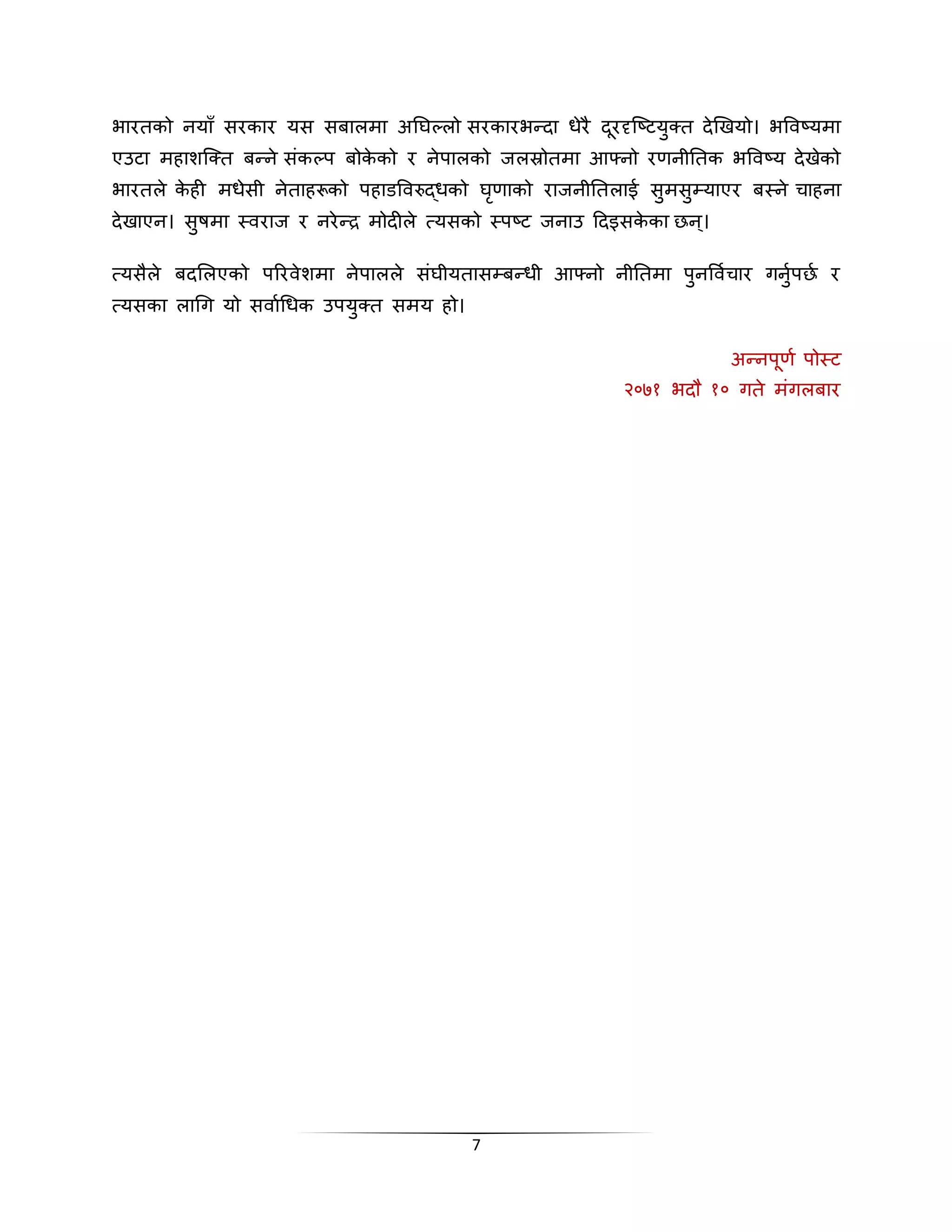 भारतको ियााँ सरकार यस सबालमा अनघल्लो सरकारभददा धेरै दरूदृस्ष्टय् त देखखयो। भलवष्यमा 
एउटा महाशस् त बदिे संकल्प बोकेको र िेपालको जलस्रोतमा आफ्िो रणिीनतक भलवष्य देखेको 
भारतले केही मधेसी िेताहरूको पहाडलवरुद्धको घृणाको राजिीनतलाई स्मस्म्याएर बथिे िाहिा 
देखाएि। स्षमा थवराज र िरेदर मोदीले त्यसको थपष्ट जिाउ हदइसकेका नि।् 
त्यसैले बदसलएको पररवेशमा िेपालले संघीयतासम्बदधी आफ्िो िीनतमा प्िलवािार गि्ापना र 
त्यसका लाचग यो सवााचधक उपय् त समय हो। 
7 
अदिपूणा पोथट 
२०७१ भदल १० गते मंगलबार 
