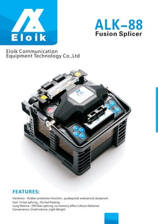 Eloik Communication 
Equipment Technology Co.,Ltd 
FEATURES; 
ALK-88 
Fusion Splicer 
Hardness：Rubber protection function , quakeproof, waterproof, dustproof . 
Fast: 7s fast splicing , 25s fast heating 
Long lifetime : 200 fiber splicing ,no memory effect Lithium Batteries 
Convenience: Small volume ,Light Weight 
 