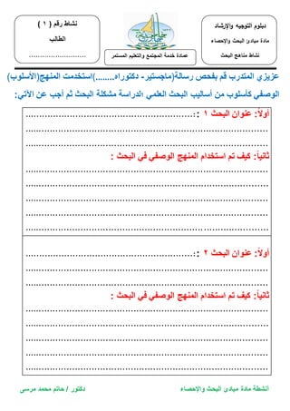 أنشطة مادة مبادئ البحث والإحصاء دكتور / حاتم محمد مرسى 
عز زٌي المتدرب قم بفحص رسالة)ماجست رٌ دكتوراه - (…….. استخدمت المنهج)الأسلوب( 
الوصف كأسلوب من أسال بٌ البحث العلم ؛لدراسة مشكلة البحث ثم أجب عن الآت :ً 
............................................................:: أولاً: عنوان البحث 1 
....................................................................................... 
....................................................................................... 
ثان اًٌ: ك فٌ تم استخدام المنهج الوصف ف البحث : 
....................................................................................... 
....................................................................................... 
....................................................................................... 
....................................................................................... 
....................................................................................... 
............................................................:: أولاً: عنوان البحث 2 
....................................................................................... 
....................................................................................... 
ثان اًٌ: ك فٌ تم استخدام المنهج الوصف ف البحث : 
....................................................................................... 
....................................................................................... 
....................................................................................... 
....................................................................................... 
....................................................................................... 
نشاط رقم ) 1 ) 
الطالب 
.......................... 
دبلوم التوجيه والإرشاد 
مادة مبادئ البحث والإحصاء 
نشاط مناهج البحث 
عمادة خدمة المجتمع والتعل مٌ المستمر 
 