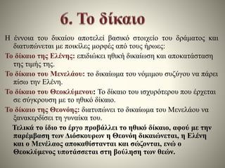 Η έννοια του δικαίου αποτελεί βασικό στοιχείο του δράματος και 
διατυπώνεται με ποικίλες μορφές από τους ήρωες: 
Το δίκαιο της Ελένης: επιδιώκει ηθική δικαίωση και αποκατάσταση 
της τιμής της. 
Το δίκαιο του Μενελάου: το δικαίωμα του νόμιμου συζύγου να πάρει 
πίσω την Ελένη. 
Το δίκαιο του Θεοκλύμενου: Το δίκαιο του ισχυρότερου που έρχεται 
σε σύγκρουση με το ηθικό δίκαιο. 
Το δίκαιο της Θεονόης: διατυπώνει το δικαίωμα του Μενελάου να 
ξανακερδίσει τη γυναίκα του. 
Τελικά το ίδιο το έργο προβάλλει το ηθικό δίκαιο, αφού με την 
παρέμβαση των Διόσκουρων η Θεονόη δικαιώνεται, η Ελένη 
και ο Μενέλαος αποκαθίστανται και σώζονται, ενώ ο 
Θεοκλύμενος υποτάσσεται στη βούληση των θεών. 
 