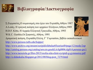 Βιβλιογραφία/Δικτυογραφία 
Σ.Ζορμπαλάς,Ο ουμανισμός στο έργο του Ευριπίδη,Αθήνα 1987 
A.Lesky, Η τραγική ποίηση των αρχαίων Ελλήνων,Αθήνα,1989 
H.D.F. Kitto, Η Αρχαία Ελληνική Τραγωδία, Αθήνα, 1993 
W.K.C. Gurthie,Οι Σοφιστές, Αθήνα, 1991 
Δραματική ποίηση, Ευριπίδη Ελένη, Γ΄ Γυμνασίου, βιβλίο εκπαιδευτικού 
http://www.perseus.tufts.edu/hopper/ 
http://www.archive.org/stream/euripidisfabulae03euriuoft#page/12/mode/2up 
http://catalog.perseus.org/catalog/urn:cts:greekLit:tlg0006.tlg014.perseus-grc1 
http://www.taexeiola.gr/files-2013/sxolia-stin-eleni-eyripidi-g-gymnasioy.pdf 
http://e-didaskalia.blogspot.gr/2012/08/blog-post_7279.html 
