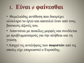 • Θεμελιώδης αντίθεση που διατρέχει 
ολόκληρο το έργο και αποτελεί έναν από τους 
βασικούς άξονές του. 
• Απαντάται με ποικίλες μορφές και συνδέεται 
με προβληματισμούς για την αλήθεια και τη 
γνώση. 
• Απηχεί τις αντιλήψεις των σοφιστών από τις 
οποίες είχε επηρεαστεί ο Ευριπίδης. 
 