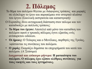 Το θέμα του πολέμου θίγεται με διάφορους τρόπους και μορφές 
σε ολόκληρο το έργο και παραπέμπει στο ιστορικό πλαίσιο 
του έργου (Σικελική εκστρατεία και καταστροφή) 
Ο Ευριπίδης δίνει αντιηρωική διάσταση στον πόλεμο και τον 
καταδικάζει με πολλούς τρόπους: 
• Το θέμα του έργου: Αποτελεί από μόνο του καταδίκη του 
πολέμου αφού ο τρωικός πόλεμος έγινε εξαιτίας ενός 
ανύπαρκτου ειδώλου. 
• Οι ήρωες: Ο Τεύκρος και ο Μενέλαος, πορθητές της Τροίας, 
υφίστανται τις συνέπειες του πολέμου. 
• Ο χορός: Εκφράζει δημόσια τα επιχειρήματά του κατά του 
πολέμου. (Α΄Στάσιμο) 
Διαχρονικό και επίκαιρο μήνυμα: Η ματαιότητα του 
πολέμου. Ο πόλεμος έχει εξίσου ολέθριες συνέπειες για 
τους νικητές και τους ηττημένους. 
 