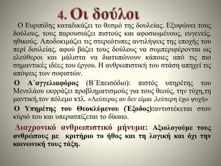 Ο Ευριπίδης καταδικάζει το θεσμό της δουλείας. Εξυψώνει τους 
δούλους, τους παρουσιάζει πιστούς και αφοσιωμένους, ευγενείς, 
ηθικούς. Αποδοκιμάζει τις στερεότυπες αντιλήψεις της εποχής του 
περί δουλείας, αφού βάζει τους δούλους να συμπεριφέρονται ως 
ελεύθεροι και μάλιστα να διατυπώνουν κάποιες από τις πιο 
σημαντικές ιδέες του έργου. Η ανθρωπιστική του στάση απηχεί τις 
απόψεις των σοφιστών. 
Ο Α΄αγγελιαφόρος (Β΄Επεισόδιο): πιστός υπηρέτης του 
Μενελάου εκφράζει προβληματισμούς για τους θεούς, την τύχη,τη 
μαντική,τον πόλεμο κτλ. «Λεύτερος αν δεν είμαι ,λεύτερη έχω ψυχή» 
Ο Υπηρέτης του Θεοκλύμενου (Έξοδος):αντιστέκεται στον 
κύριό του και υπερασπίζεται το δίκαιο. 
Διαχρονικό ανθρωπιστικό μήνυμα: Αξιολογούμε τους 
ανθρώπους με κριτήριο το ήθος και τη λογική και όχι την 
κοινωνική τους τάξη. 
 