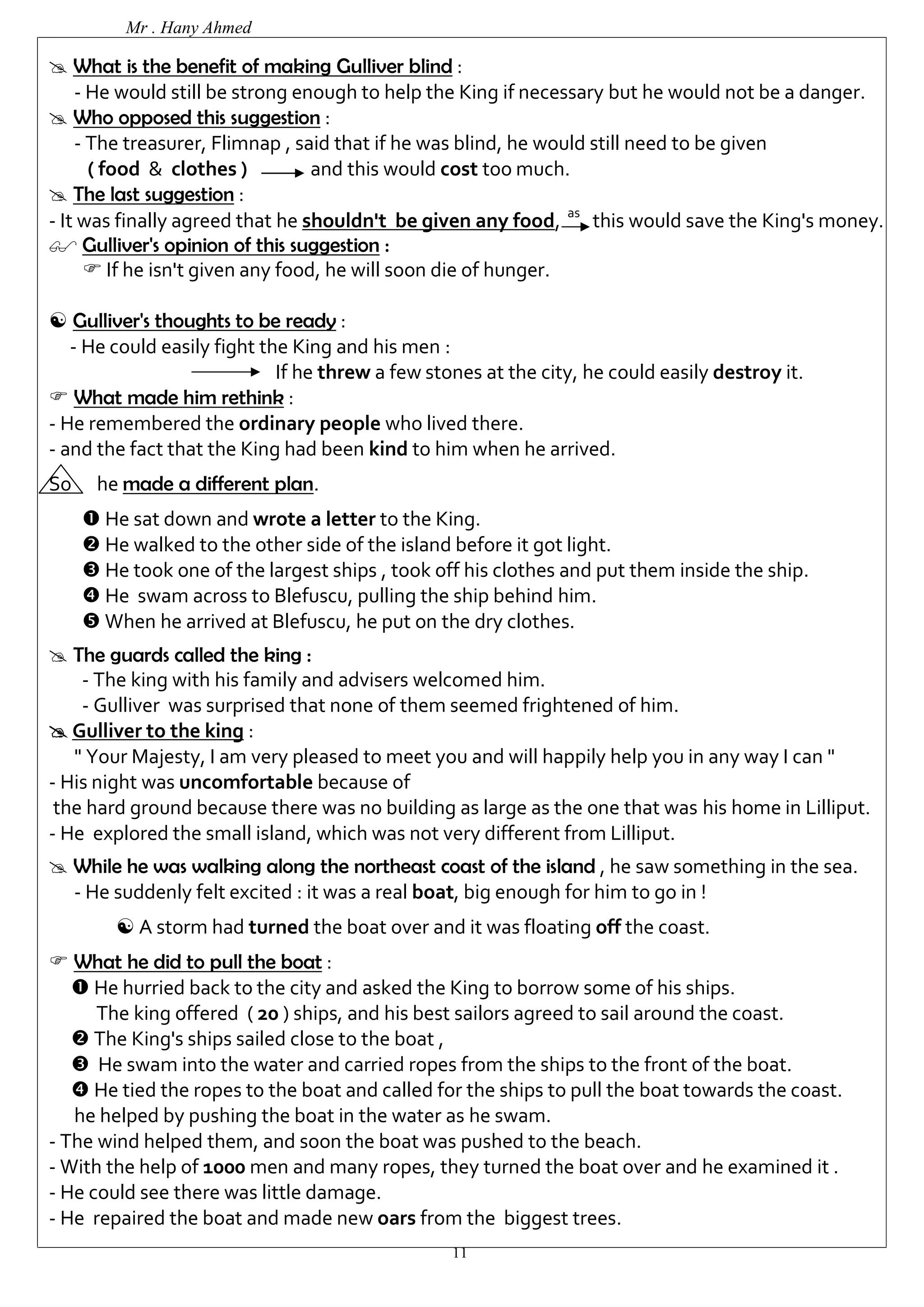 Mr . Hany Ahmed 
 What is the benefit of making Gulliver blind : 
- He would still be strong enough to help the King if necessary but he would not be a danger. 
11 
 Who opposed this suggestion : 
- The treasurer, Flimnap , said that if he was blind, he would still need to be given 
( food & clothes ) and this would cost too much. 
 The last suggestion : 
- It was finally agreed that he shouldn't be given any food, as this would save the King's money. 
 Gulliver's opinion of this suggestion : 
 If he isn't given any food, he will soon die of hunger. 
 Gulliver's thoughts to be ready : 
- He could easily fight the King and his men : 
If he threw a few stones at the city, he could easily destroy it. 
 What made him rethink : 
- He remembered the ordinary people who lived there. 
- and the fact that the King had been kind to him when he arrived. 
So he made a different plan. 
 He sat down and wrote a letter to the King. 
 He walked to the other side of the island before it got light. 
 He took one of the largest ships , took off his clothes and put them inside the ship. 
 He swam across to Blefuscu, pulling the ship behind him. 
 When he arrived at Blefuscu, he put on the dry clothes. 
 The guards called the king : 
- The king with his family and advisers welcomed him. 
- Gulliver was surprised that none of them seemed frightened of him. 
 Gulliver to the king : 
" Your Majesty, I am very pleased to meet you and will happily help you in any way I can " 
- His night was uncomfortable because of 
the hard ground because there was no building as large as the one that was his home in Lilliput. 
- He explored the small island, which was not very different from Lilliput. 
 While he was walking along the northeast coast of the island , he saw something in the sea. 
- He suddenly felt excited : it was a real boat, big enough for him to go in ! 
 A storm had turned the boat over and it was floating off the coast. 
 What he did to pull the boat : 
 He hurried back to the city and asked the King to borrow some of his ships. 
The king offered ( 20 ) ships, and his best sailors agreed to sail around the coast. 
 The King's ships sailed close to the boat , 
 He swam into the water and carried ropes from the ships to the front of the boat. 
 He tied the ropes to the boat and called for the ships to pull the boat towards the coast. 
he helped by pushing the boat in the water as he swam. 
- The wind helped them, and soon the boat was pushed to the beach. 
- With the help of 1000 men and many ropes, they turned the boat over and he examined it . 
- He could see there was little damage. 
- He repaired the boat and made new oars from the biggest trees. 
 