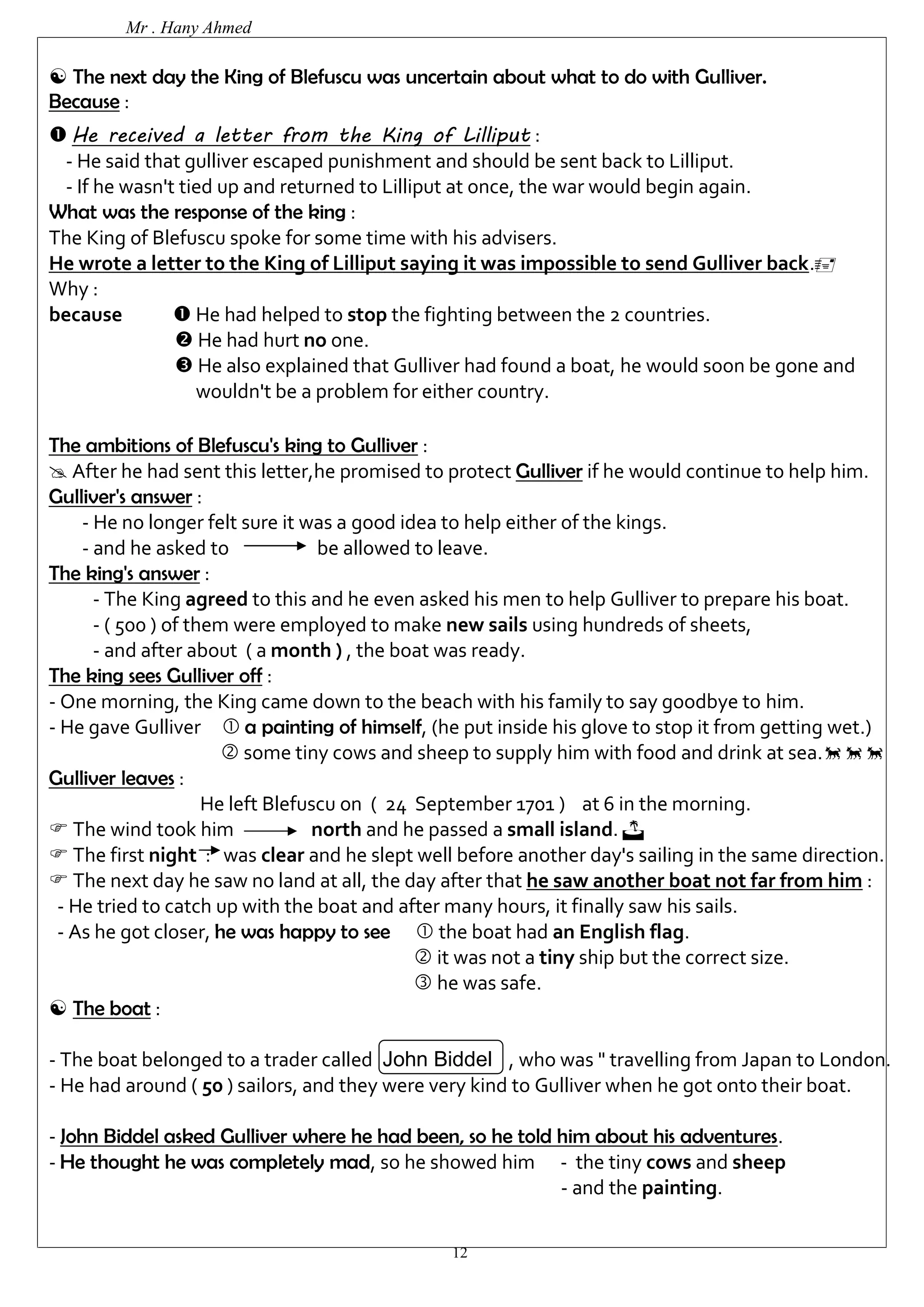 Mr . Hany Ahmed 
 The next day the King of Blefuscu was uncertain about what to do with Gulliver. 
Because : 
 He received a letter from the King of Lilliput : 
- He said that gulliver escaped punishment and should be sent back to Lilliput. 
- If he wasn't tied up and returned to Lilliput at once, the war would begin again. 
What was the response of the king : 
The King of Blefuscu spoke for some time with his advisers. 
He wrote a letter to the King of Lilliput saying it was impossible to send Gulliver back. 
Why : 
because  He had helped to stop the fighting between the 2 countries. 
 He had hurt no one. 
 He also explained that Gulliver had found a boat, he would soon be gone and 
wouldn't be a problem for either country. 
The ambitions of Blefuscu's king to Gulliver : 
 After he had sent this letter,he promised to protect Gulliver if he would continue to help him. 
Gulliver's answer : 
- He no longer felt sure it was a good idea to help either of the kings. 
- and he asked to be allowed to leave. 
12 
The king's answer : 
- The King agreed to this and he even asked his men to help Gulliver to prepare his boat. 
- ( 500 ) of them were employed to make new sails using hundreds of sheets, 
- and after about ( a month ) , the boat was ready. 
The king sees Gulliver off : 
- One morning, the King came down to the beach with his family to say goodbye to him. 
- He gave Gulliver  a painting of himself, (he put inside his glove to stop it from getting wet.) 
 some tiny cows and sheep to supply him with food and drink at sea. 
Gulliver leaves : 
He left Blefuscu on ( 24 September 1701 ) at 6 in the morning. 
 The wind took him north and he passed a small island.  
 The first night : was clear and he slept well before another day's sailing in the same direction. 
 The next day he saw no land at all, the day after that he saw another boat not far from him : 
- He tried to catch up with the boat and after many hours, it finally saw his sails. 
- As he got closer, he was happy to see  the boat had an English flag. 
 it was not a tiny ship but the correct size. 
 he was safe. 
 The boat : 
- The boat belonged to a trader called John Biddel , who was " travelling from Japan to London. 
- He had around ( 50 ) sailors, and they were very kind to Gulliver when he got onto their boat. 
- John Biddel asked Gulliver where he had been, so he told him about his adventures. 
- He thought he was completely mad, so he showed him - the tiny cows and sheep 
- and the painting. 
 