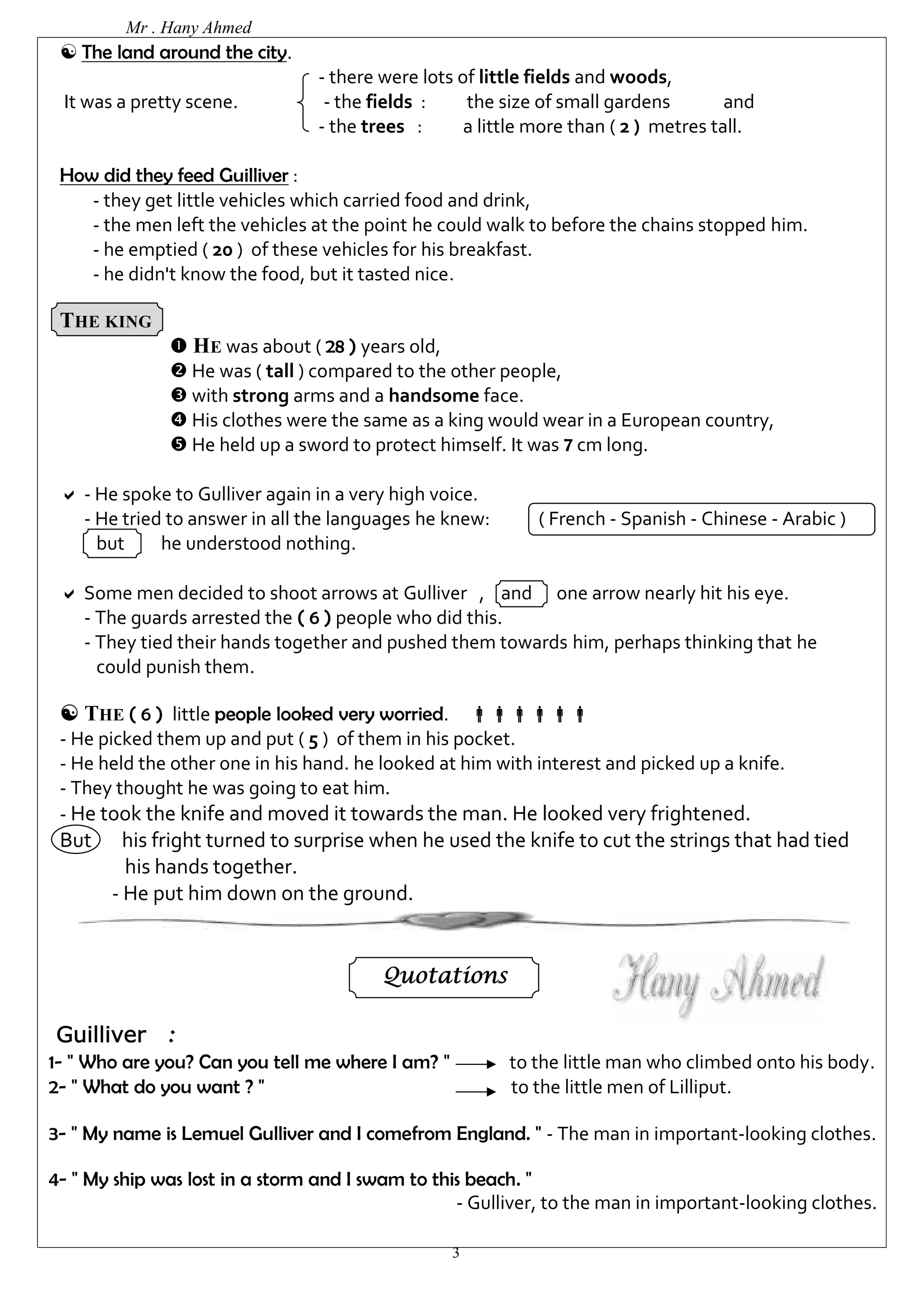 Mr . Hany Ahmed 
3 
 The land around the city. 
- there were lots of little fields and woods, 
It was a pretty scene. - the fields : the size of small gardens and 
- the trees : a little more than ( 2 ) metres tall. 
How did they feed Guilliver : 
- they get little vehicles which carried food and drink, 
- the men left the vehicles at the point he could walk to before the chains stopped him. 
- he emptied ( 20 ) of these vehicles for his breakfast. 
- he didn't know the food, but it tasted nice. 
THE KING 
 HE was about ( 28 ) years old, 
 He was ( tall ) compared to the other people, 
 with strong arms and a handsome face. 
 His clothes were the same as a king would wear in a European country, 
 He held up a sword to protect himself. It was 7 cm long. 
 - He spoke to Gulliver again in a very high voice. 
- He tried to answer in all the languages he knew: ( French - Spanish - Chinese - Arabic ) 
but he understood nothing. 
 Some men decided to shoot arrows at Gulliver , and one arrow nearly hit his eye. 
- The guards arrested the ( 6 ) people who did this. 
- They tied their hands together and pushed them towards him, perhaps thinking that he 
could punish them. 
 THE ( 6 ) little people looked very worried.  
- He picked them up and put ( 5 ) of them in his pocket. 
- He held the other one in his hand. he looked at him with interest and picked up a knife. 
- They thought he was going to eat him. 
- He took the knife and moved it towards the man. He looked very frightened. 
But his fright turned to surprise when he used the knife to cut the strings that had tied 
his hands together. 
- He put him down on the ground. 
Quotations 
Guilliver : 
1- " Who are you? Can you tell me where I am? " to the little man who climbed onto his body. 
2- " What do you want ? " to the little men of Lilliput. 
3- " My name is Lemuel Gulliver and I comefrom England. " - The man in important-looking clothes. 
4- " My ship was lost in a storm and I swam to this beach. " 
- Gulliver, to the man in important-looking clothes. 
 