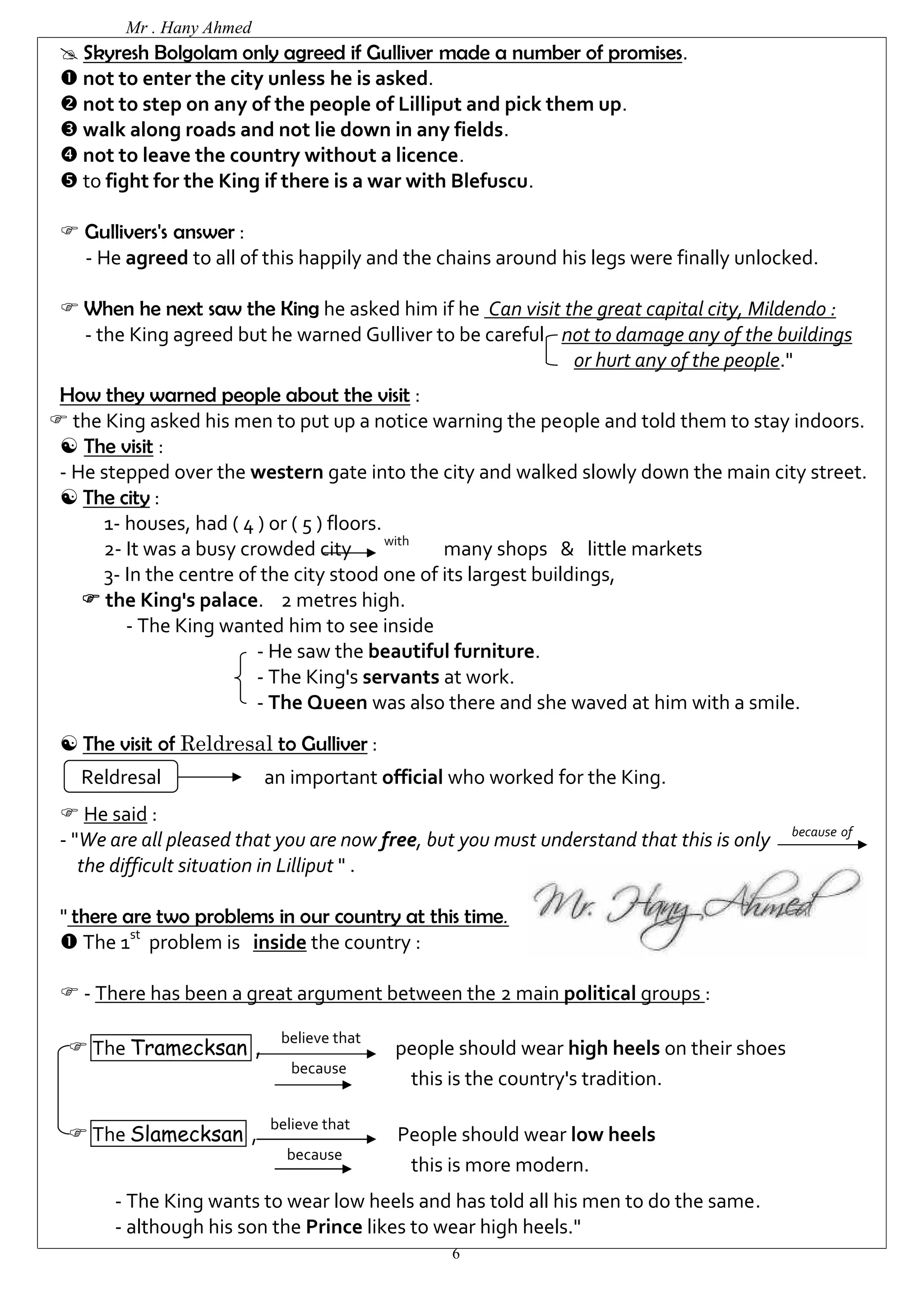 Mr . Hany Ahmed 
 Skyresh Bolgolam only agreed if Gulliver made a number of promises. 
 not to enter the city unless he is asked. 
 not to step on any of the people of Lilliput and pick them up. 
 walk along roads and not lie down in any fields. 
 not to leave the country without a licence. 
 to fight for the King if there is a war with Blefuscu. 
6 
 Gullivers's answer : 
- He agreed to all of this happily and the chains around his legs were finally unlocked. 
 When he next saw the King he asked him if he Can visit the great capital city, Mildendo : 
- the King agreed but he warned Gulliver to be careful not to damage any of the buildings 
or hurt any of the people." 
How they warned people about the visit : 
 the King asked his men to put up a notice warning the people and told them to stay indoors. 
 The visit : 
- He stepped over the western gate into the city and walked slowly down the main city street. 
 The city : 
1- houses, had ( 4 ) or ( 5 ) floors. 
2- It was a busy crowded city with many shops & little markets 
3- In the centre of the city stood one of its largest buildings, 
 the King's palace. 2 metres high. 
- The King wanted him to see inside 
- He saw the beautiful furniture. 
- The King's servants at work. 
- The Queen was also there and she waved at him with a smile. 
 The visit of Reldresal to Gulliver : 
Reldresal an important official who worked for the King. 
 He said : 
- "We are all pleased that you are now free, but you must understand that this is only because of 
the difficult situation in Lilliput " . 
" there are two problems in our country at this time. 
 The 1st problem is inside the country : 
 - There has been a great argument between the 2 main political groups : 
 The Tramecksan , believe that people should wear high heels on their shoes 
because this is the country's tradition. 
 The Slamecksan , believe that People should wear low heels 
because this is more modern. 
- The King wants to wear low heels and has told all his men to do the same. 
- although his son the Prince likes to wear high heels." 
 
