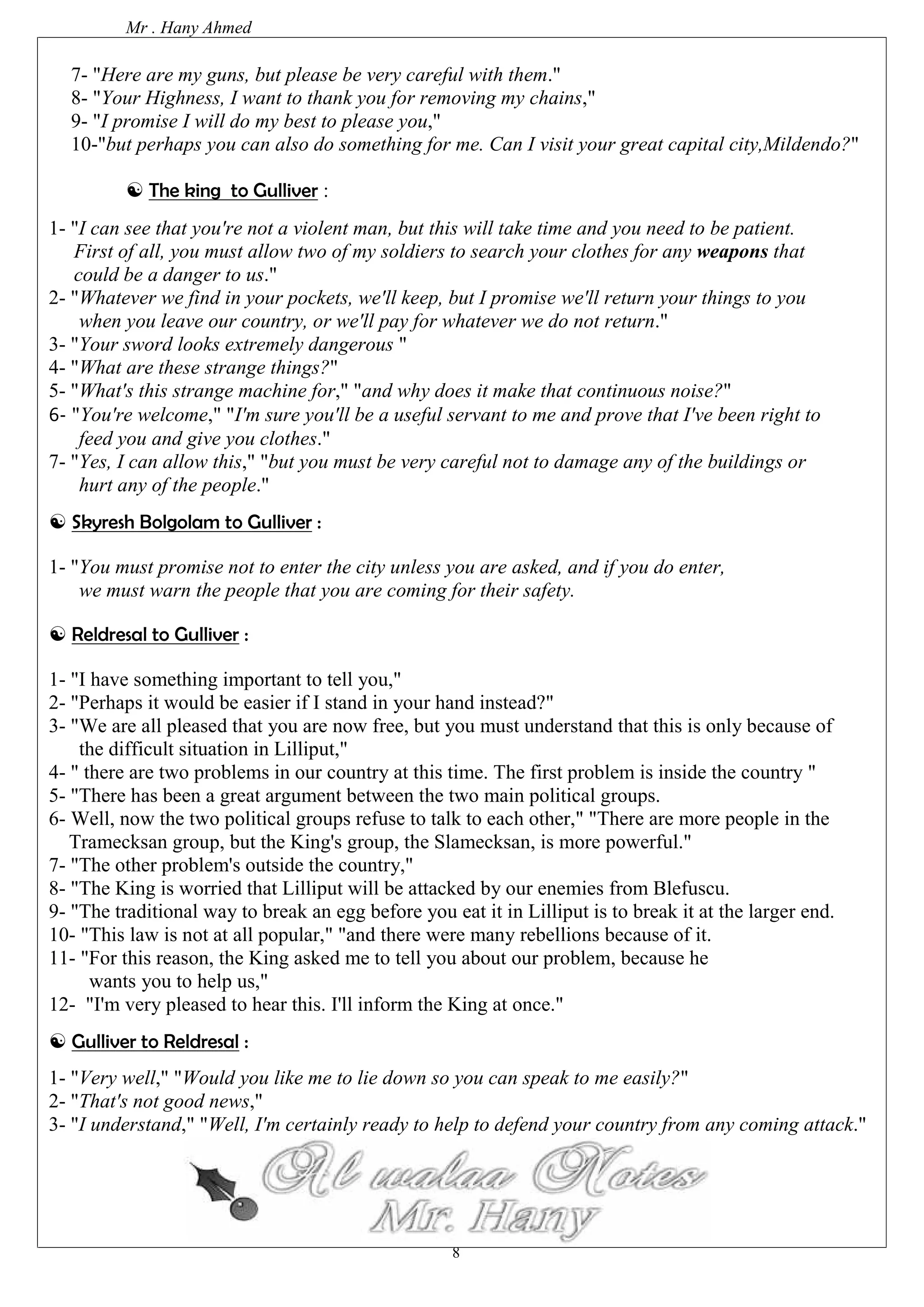 Mr . Hany Ahmed 
7- "Here are my guns, but please be very careful with them." 
8- "Your Highness, I want to thank you for removing my chains," 
9- "I promise I will do my best to please you," 
10-"but perhaps you can also do something for me. Can I visit your great capital city,Mildendo?" 
8 
 The king to Gulliver : 
1- "I can see that you're not a violent man, but this will take time and you need to be patient. 
First of all, you must allow two of my soldiers to search your clothes for any weapons that 
could be a danger to us." 
2- "Whatever we find in your pockets, we'll keep, but I promise we'll return your things to you 
when you leave our country, or we'll pay for whatever we do not return." 
3- "Your sword looks extremely dangerous " 
4- "What are these strange things?" 
5- "What's this strange machine for," "and why does it make that continuous noise?" 
6- "You're welcome," "I'm sure you'll be a useful servant to me and prove that I've been right to 
feed you and give you clothes." 
7- "Yes, I can allow this," "but you must be very careful not to damage any of the buildings or 
hurt any of the people." 
 Skyresh Bolgolam to Gulliver : 
1- "You must promise not to enter the city unless you are asked, and if you do enter, 
we must warn the people that you are coming for their safety. 
 Reldresal to Gulliver : 
1- "I have something important to tell you," 
2- "Perhaps it would be easier if I stand in your hand instead?" 
3- "We are all pleased that you are now free, but you must understand that this is only because of 
the difficult situation in Lilliput," 
4- " there are two problems in our country at this time. The first problem is inside the country " 
5- "There has been a great argument between the two main political groups. 
6- Well, now the two political groups refuse to talk to each other," "There are more people in the 
Tramecksan group, but the King's group, the Slamecksan, is more powerful." 
7- "The other problem's outside the country," 
8- "The King is worried that Lilliput will be attacked by our enemies from Blefuscu. 
9- "The traditional way to break an egg before you eat it in Lilliput is to break it at the larger end. 
10- "This law is not at all popular," "and there were many rebellions because of it. 
11- "For this reason, the King asked me to tell you about our problem, because he 
wants you to help us," 
12- "I'm very pleased to hear this. I'll inform the King at once." 
 Gulliver to Reldresal : 
1- "Very well," "Would you like me to lie down so you can speak to me easily?" 
2- "That's not good news," 
3- "I understand," "Well, I'm certainly ready to help to defend your country from any coming attack." 
 