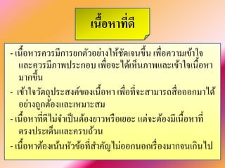 เนื้อหาที่ดี 
- เนื้อหารควรมีการยกตัวอย่างให้ชัดเจนขึ้น เพื่อความเข้าใจ และควรมีภาพประกอบ เพื่อจะได้เห็นภาพและเข้าใจเนื้อหา มากขึ้น 
- เข้าใจวัตถุประสงค์ของเนื้อหา เพื่อที่จะสามารถสื่อออกมาได้ อย่างถูกต้องและเหมาะสม 
- เนื้อหาที่ดีไม่จำเป็นต้องยาวหรือเยอะ แต่จะต้องมีเนื้อหาที่ ตรงประเด็นและครบถ้วน 
- เนื้อหาต้องเน้นหัวข้อที่สำคัญไม่ออกนอกเรื่องมากจนเกินไป  
