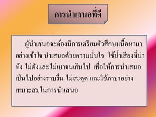 การนำเสนอที่ดี 
ผู้นำเสนอจะต้องมีการเตรียมตัวศึกษาเนื้อหามา อย่างเข้าใจ นำเสนอด้วยความมั่นใจ ใช้นํ้าเสียงที่น่า ฟัง ไม่ดังและไม่เบาจนเกินไป เพื่อให้การนำเสนอ เป็นไปอย่างราบรื่น ไม่สะดุด และใช้ภาษาอย่าง เหมาะสมในการนำเสนอ  