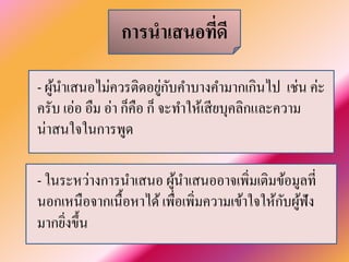 การนำเสนอที่ดี 
- ผู้นำเสนอไม่ควรติดอยู่กับคำบางคำมากเกินไป เช่น ค่ะ ครับ เอ่อ อืม อ่า ก็คือ ก็ จะทำให้เสียบุคลิกและความ น่าสนใจในการพูด 
- ในระหว่างการนำเสนอ ผู้นำเสนออาจเพิ่มเติมข้อมูลที่ นอกเหนือจากเนื้อหาได้ เพื่อเพิ่มความเข้าใจให้กับผู้ฟัง มากยิ่งขึ้น  