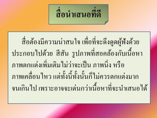 สื่อนำเสนอที่ดี 
สื่อต้องมีความน่าสนใจ เพื่อที่จะดึงดูดผู้ฟังด้วย ประกอบไปด้วย สีสัน รูปภาพที่สอคล้องกับเนื้อหา ภาพตกแต่งเพิ่มเติมไม่ว่าจะเป็น ภาพนิ่ง หรือ ภาพเคลื่อนไหว แต่ทั้งนี้ทั้งนั้นก็ไม่ควรตกแต่งมาก จนเกินไป เพราะอาจจะเด่นกว่าเนื้อหาที่จะนำเสนอได้  