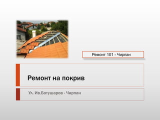 Ремонт на покрив 
Ул. Ив.Ботушаров - Чирпан 
Ремонт 101 - Чирпан 
 