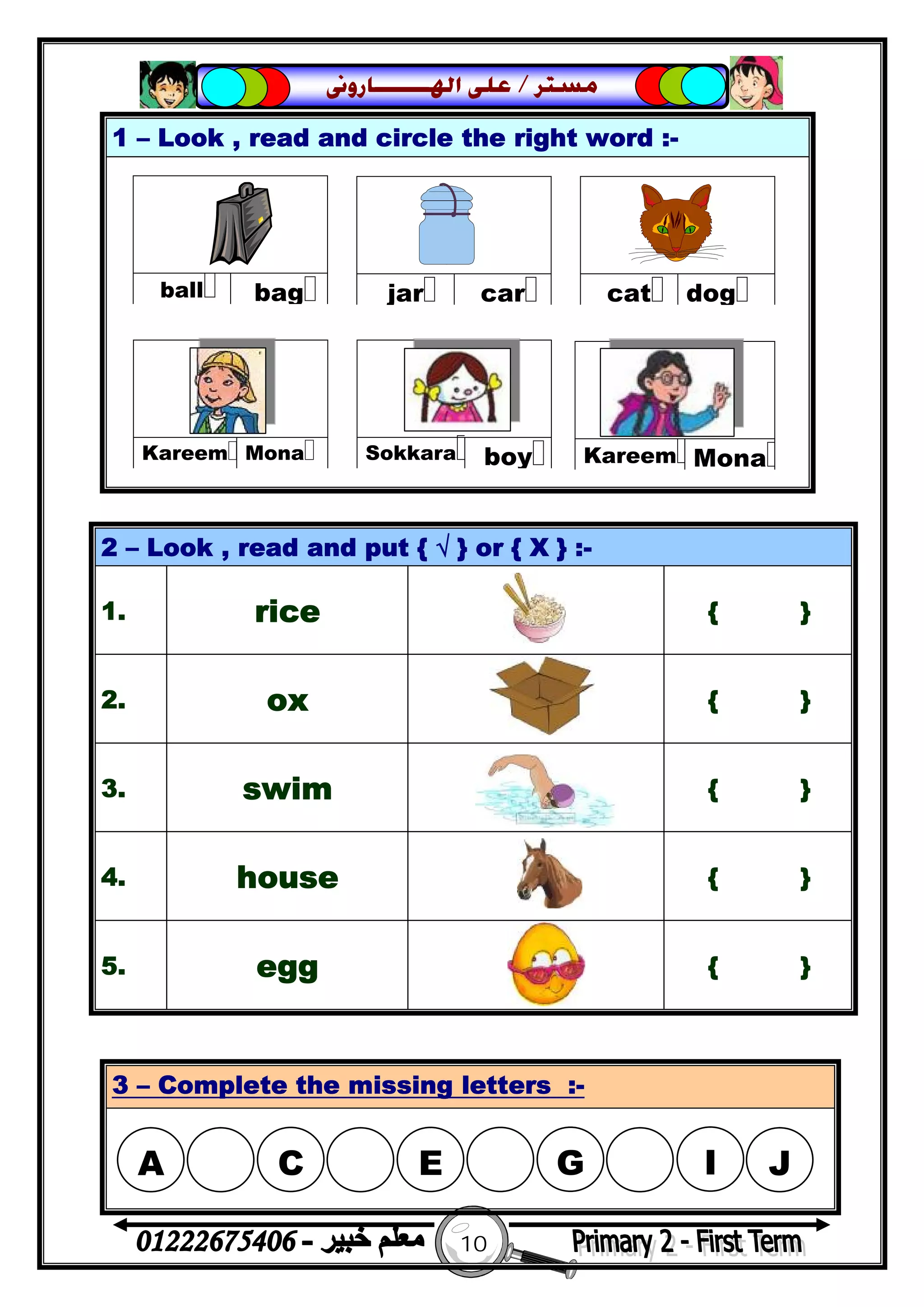 10
‫ﻣﺴﺘﺮ‬/‫ﺍﳍ‬ ‫ﻋﻠﻰ‬‫ـــــــ‬‫ﺎﺭﻭﱏ‬
1 – Look , read and circle the right word :-
2 – Look , read and put { √ } or { X } :-
1. rice { }
2. ox { }
3. swim { }
4. house { }
5. egg { }
3 – Complete the missing letters :-
 
bagball
 
carjar
 
dogcat
 
boySokkara
 
MonaKareem
 
MonaKareem
A

C

E

G I J
 