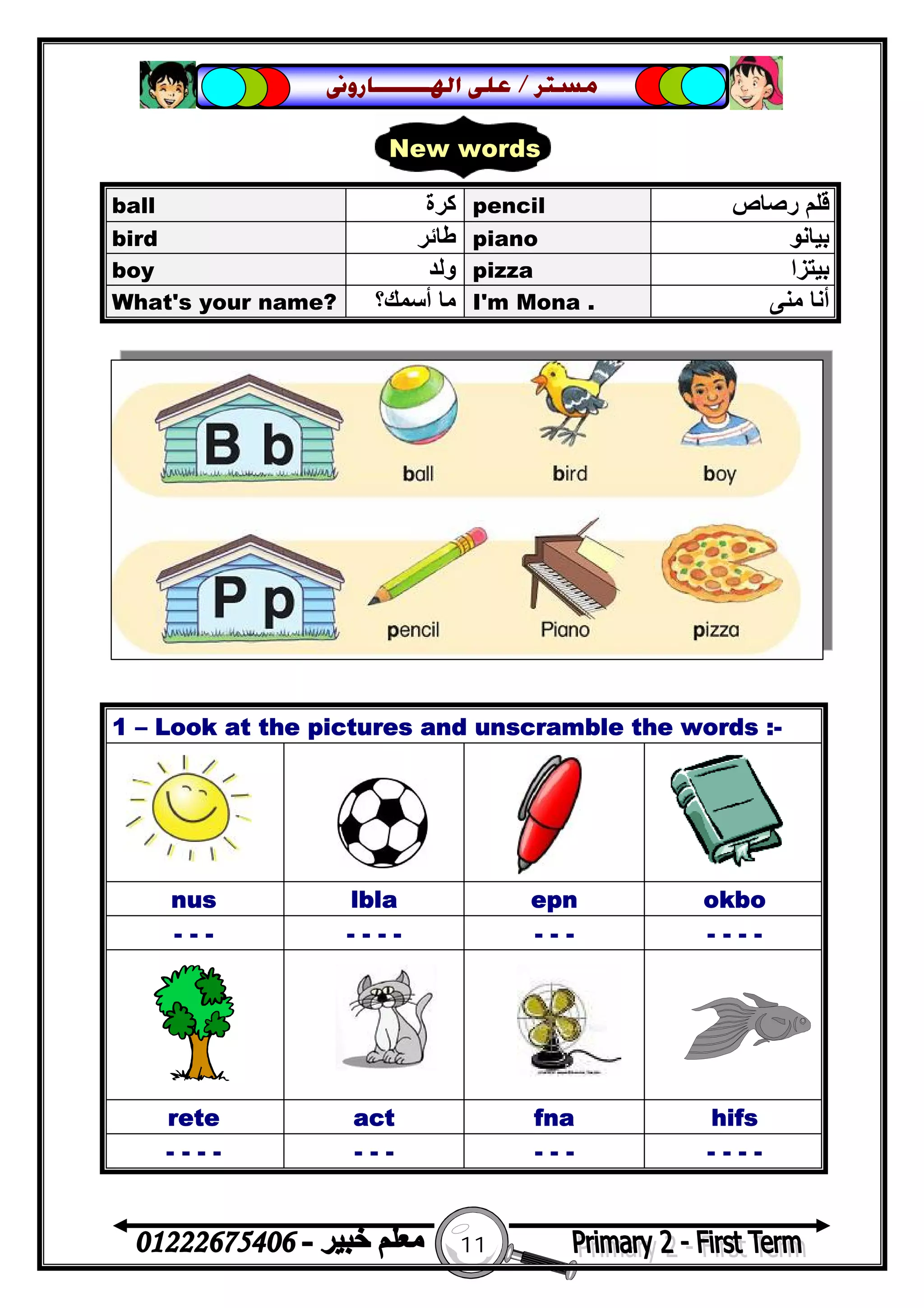 11
‫ﻣﺴﺘﺮ‬/‫ﺍﳍ‬ ‫ﻋﻠﻰ‬‫ـــــــ‬‫ﺎﺭﻭﱏ‬
ball ‫ﻛﺮة‬ pencil ‫رﺻﺎص‬ ‫ﻗﻠﻢ‬
bird ‫ﻃﺎﺋﺮ‬ piano ‫ﺑﯿﺎﻧﻮ‬
boy ‫وﻟﺪ‬ pizza ‫ﺑﯿﺘﺰا‬
What's your name? ‫أﺳﻤﻚ؟‬ ‫ﻣﺎ‬ I'm Mona . ‫ﻣﻨﻰ‬ ‫أﻧﺎ‬
1 – Look at the pictures and unscramble the words :-
nus lbla epn okbo
- - - - - - - - - - - - - -
rete act fna hifs
- - - - - - - - - - - - - -
New words
 