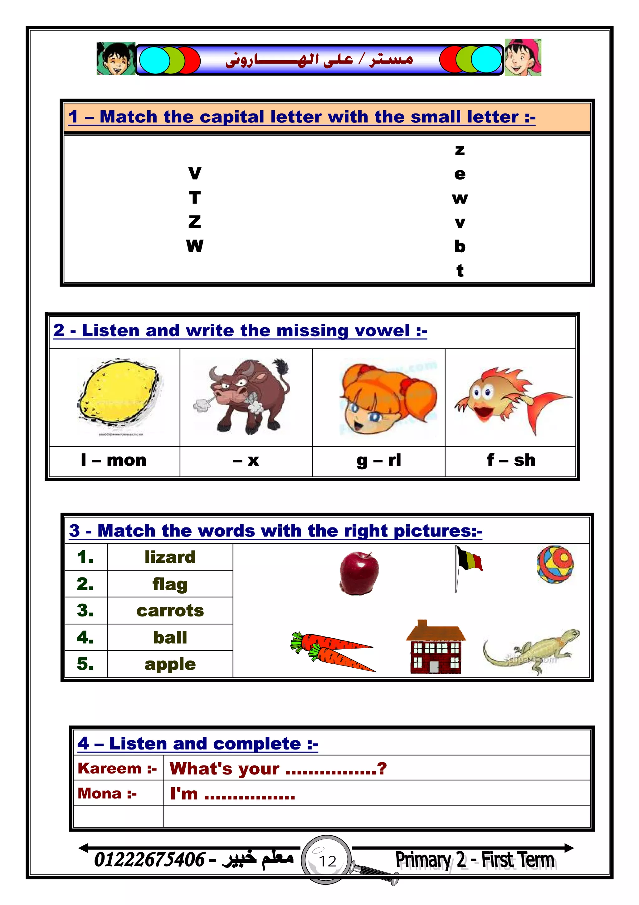 12
‫ﻣﺴﺘﺮ‬/‫ﺍﳍ‬ ‫ﻋﻠﻰ‬‫ـــــــ‬‫ﺎﺭﻭﱏ‬
2 - Listen and write the missing vowel :-
l – mon – x g – rl f – sh
1 – Match the capital letter with the small letter :-
z
V e
T w
Z v
W b
t
3 - Match the words with the right pictures:-
1. lizard
2. flag
3. carrots
4. ball
5. apple
4 – Listen and complete :-
Kareem :- What's your …………….?
Mona :- I'm …………….
 