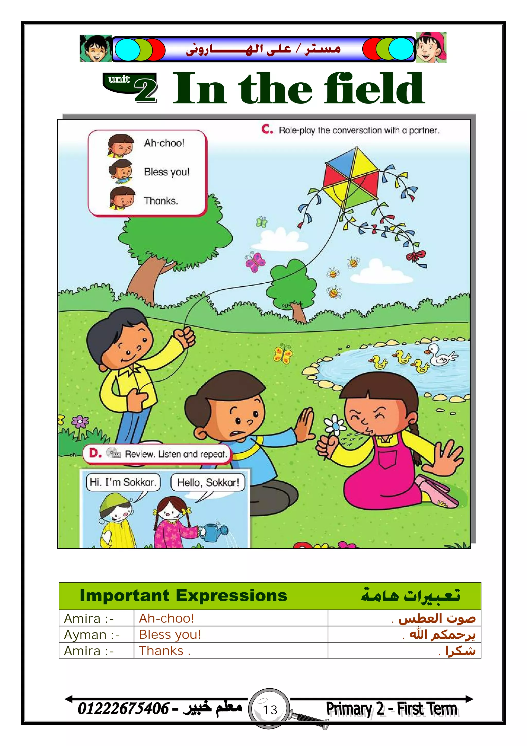 13
‫ﻣﺴﺘﺮ‬/‫ﺍﳍ‬ ‫ﻋﻠﻰ‬‫ـــــــ‬‫ﺎﺭﻭﱏ‬
Important Expressions ‫ﻫﺎﻣﺔ‬ ‫ﺗﻌﺒﲑﺍﺕ‬
Amira :- Ah-choo! ‫اﻟﻌﻄﺲ‬ ‫ﺻﻮت‬.
Ayman :- Bless you! ‫اﷲ‬ ‫ﻳﺮﺣﻤﻜﻢ‬.
Amira :- Thanks . ‫ﺷﻜﺮا‬.
 