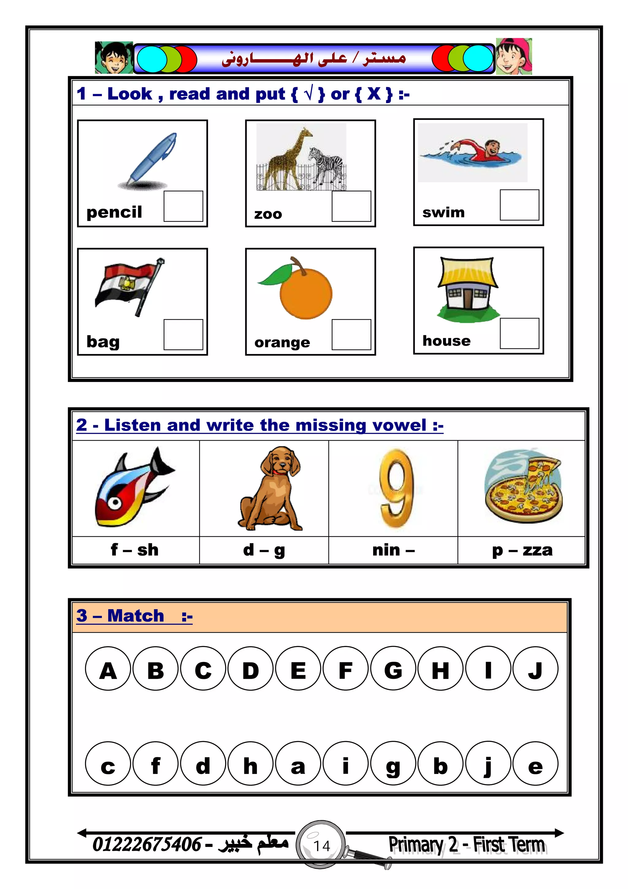 14
‫ﻣﺴﺘﺮ‬/‫ﺍﳍ‬ ‫ﻋﻠﻰ‬‫ـــــــ‬‫ﺎﺭﻭﱏ‬
1 – Look , read and put { √ } or { X } :-
2 - Listen and write the missing vowel :-
f – sh d – g nin – p – zza
3 – Match :-
pencil zoo swim
bag orange house
A B C D E F G H I J
c f d h a i g b j e
 