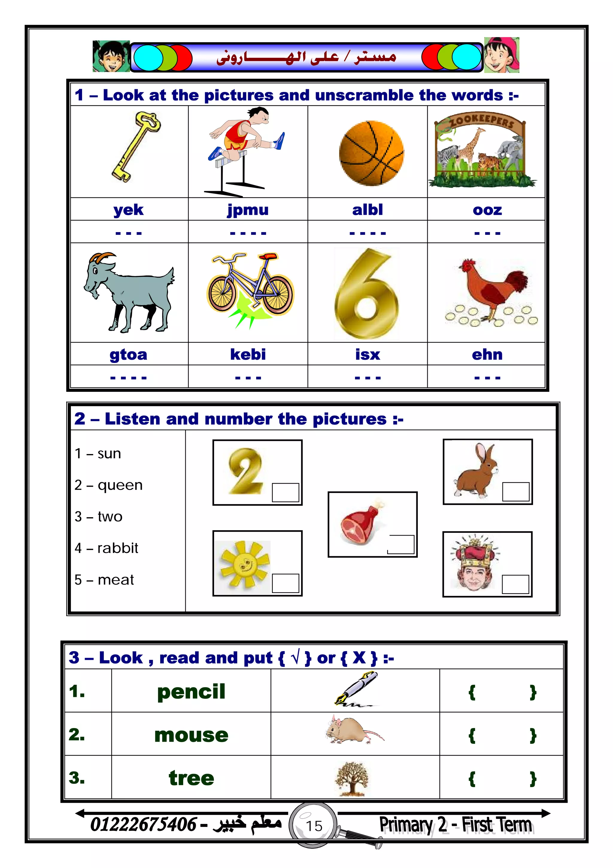 15
‫ﻣﺴﺘﺮ‬/‫ﺍﳍ‬ ‫ﻋﻠﻰ‬‫ـــــــ‬‫ﺎﺭﻭﱏ‬
1 – Look at the pictures and unscramble the words :-
yek jpmu albl ooz
- - - - - - - - - - - - - -
gtoa kebi isx ehn
- - - - - - - - - - - - -
2 – Listen and number the pictures :-
1 – sun
2 – queen
3 – two
4 – rabbit
5 – meat
3 – Look , read and put { √ } or { X } :-
1. pencil { }
2. mouse { }
3. tree { }
 