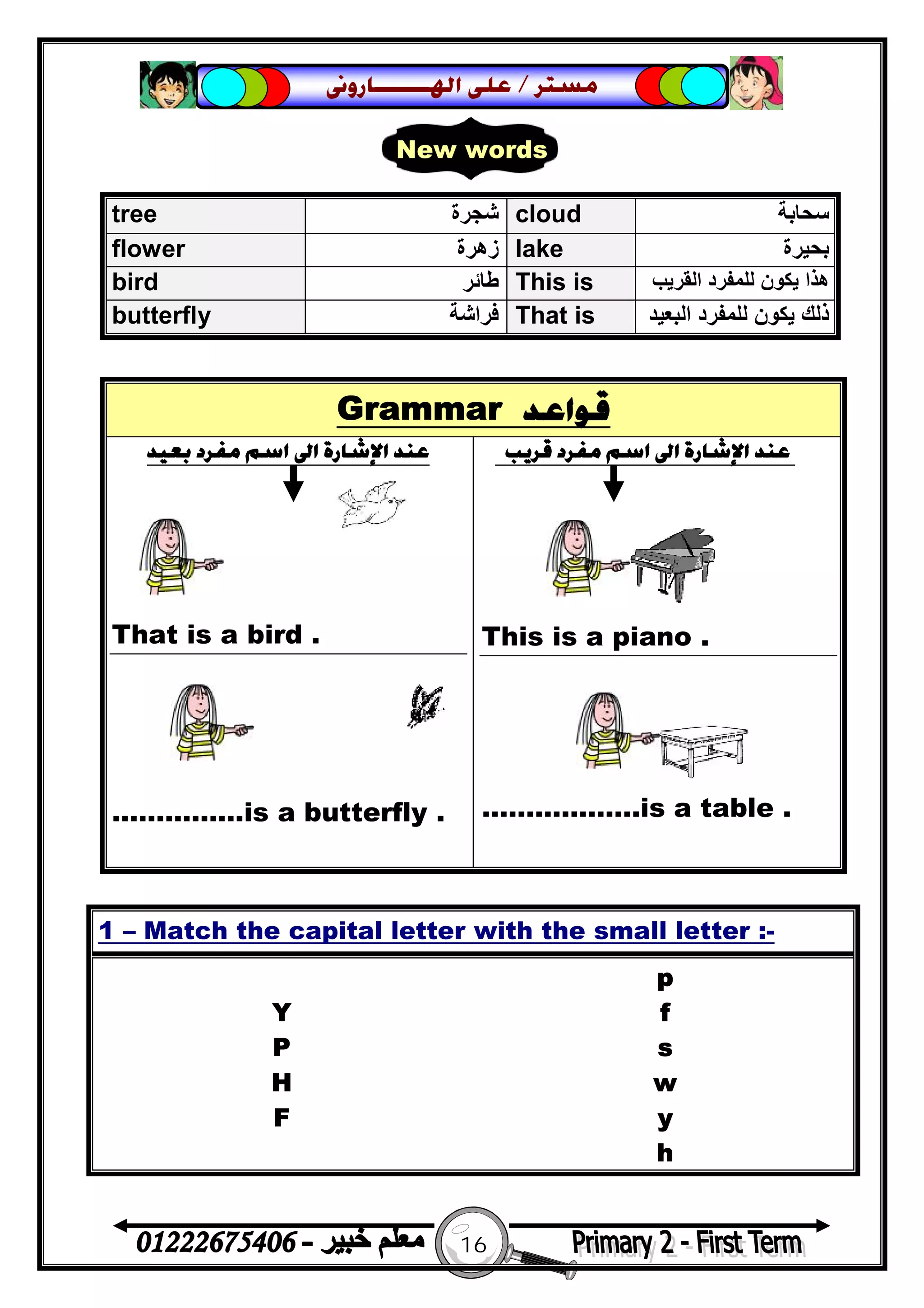 16
‫ﻣﺴﺘﺮ‬/‫ﺍﳍ‬ ‫ﻋﻠﻰ‬‫ـــــــ‬‫ﺎﺭﻭﱏ‬
Grammar ‫ﻗﻮﺍﻋﺪ‬
‫ﺑﻌﻴﺪ‬ ‫ﻣﻔﺮﺩ‬ ‫ﺍﺳﻢ‬ ‫ﺍﱃ‬ ‫ﺍﻹﺷﺎﺭﺓ‬ ‫ﻋﻨﺪ‬
That is a bird .
……………is a butterfly .
‫ﻗﺮﻳﺐ‬ ‫ﻣﻔﺮﺩ‬ ‫ﺍﺳﻢ‬ ‫ﺍﱃ‬ ‫ﺍﻹﺷﺎﺭﺓ‬ ‫ﻋﻨﺪ‬
This is a piano .
………..…….is a table .
tree ‫ﺷﺠﺮة‬ cloud ‫ﺳﺤﺎﺑﺔ‬
flower ‫زھﺮة‬ lake ‫ﺑﺤﯿﺮة‬
bird ‫ﻃﺎﺋﺮ‬ This is ‫اﻟﻘﺮﯾﺐ‬ ‫ﻟﻠﻤﻔﺮد‬ ‫ﯾﻜﻮن‬ ‫ھﺬا‬
butterfly ‫ﻓﺮاﺷﺔ‬ That is ‫ا‬ ‫ﻟﻠﻤﻔﺮد‬ ‫ﯾﻜﻮن‬ ‫ذﻟﻚ‬‫ﻟﺒﻌﯿﺪ‬
1 – Match the capital letter with the small letter :-
p
Y f
P s
H w
F y
h
New words
 